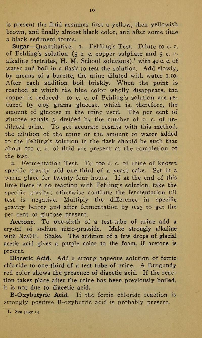 is present the fluid assumes first a yellow, then yellowish brown, and finally almost black color, and after some time a black sediment forms. Sugar—Quantitative, i. Fehling's Test. Dilute lo c. c. of Fehling's solution (s c. c. copper sulphate and 5 c. r. alkaline tartrates, H. M. School solutions),^ with40c. c. of water and boil in a flask to test the solution. Add slowly, by means of a burette, the urine diluted with water i.io. After each addition boil briskly. When the point is reached at which the blue color wholly disappears, the copper is reduced. 10 c. c, of Fehling's solution are re- duced by 0.05 grams glucose, which is, therefore, the amount of glucose in the urine used. The per cent of glucose equals 5, divided by the number of c. c. of un- diluted urine. To get accurate results with this method, the dilution of the urine or the amount of water added to the Fehling's solution in the flask should be such that about 100 c. c. of fluid are present at the completion of the test. 2. Fermentation Test. To 100 c. c. of urine of known specific gravity add one-third of a yeast cake. Set in a warm place for twenty-four hours. If at the end of this time there is no reaction with Fehling's solution, take the specific gravity; otherwise continue the fermentation till test is negative. Multiply the difference in specific gravity before and after fermentation by 0.23 to get the per cent of glucose present. Acetone. To one-sixth of a test-tube of urine add a crystal of sodium nitro-prusside. Make strongly alkaline with NaOH. Shake. The addition of a few drops of glacial acetic acid gives a purple color to the foam, if acetone is present. Diacetic Acid. Add a strong aqueous solution of ferric chloride to one-third of a test tube of urine. A Burgundy red color shows the presence of diacetic acid. If the reac- tion takes place after the urine has been previously boiled, it is not due to diacetic acid. B-Oxybutyric Acid. If the ferric chloride reaction is strongly positive B-oxybutric acid is probably present. 1. See page 34
