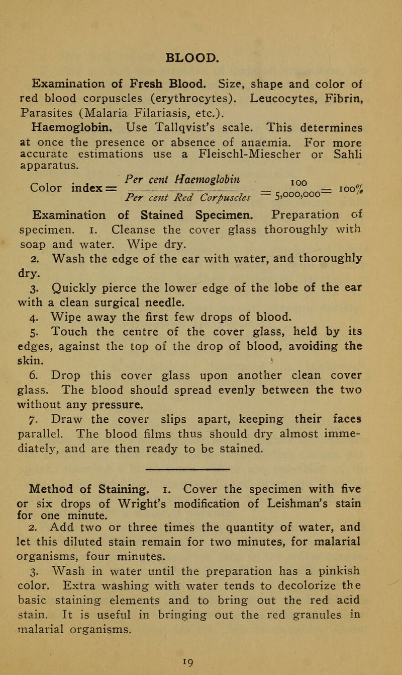 BLOOD. Examination of Fresh Blood. Size, shape and color of red blood corpuscles (erythrocytes). Leucocytes, Fibrin, Parasites (Malaria Filariasis, etc.). Haemoglobin. Use Tallqvist's scale. This determines at once the presence or absence of anaemia. For more accurate estimations use a Fleischl-Miescher or Sahli apparatus. ^ , . . Per cent Haemoglobin ion Color mdex = —— _ , ^^^]^^^— ioo% Per cent Red Corpuscles — S'OOO'OOO Examination of Stained Specimen. Preparation of specimen, i. Cleanse the cover glass thoroughly v/ith soap and water. Wipe dry. 2. Wash the edge of the ear with water, and thoroughly dry. 3. Quickly pierce the lower edge of the lobe of the ear with a clean surgical needle. 4. Wipe away the first few drops of blood. 5. Touch the centre of the cover glass, held by its edges, against the top of the drop of blood, avoiding the skin. i 6. Drop this cover glass upon another clean cover glass. The blood should spread evenly between the two without any pressure. 7. Draw the cover slips apart, keeping their faces parallel. The blood films thus should dry almost imme- diately, and are then ready to be stained. Method of Staining, i. Cover the specimen with five or six drops of Wright's modification of Leishman's stain for one minute. 2. Add two or three times the quantity of water, and let this diluted stain remain for two minutes, for malarial organisms, four minutes. 3. Wash in water until the preparation has a pinkish color. Extra washing with water tends to decolorize the basic staining elements and to bring out the red acid stain. It is useful in bringing out the red granules in malarial organisms. 19