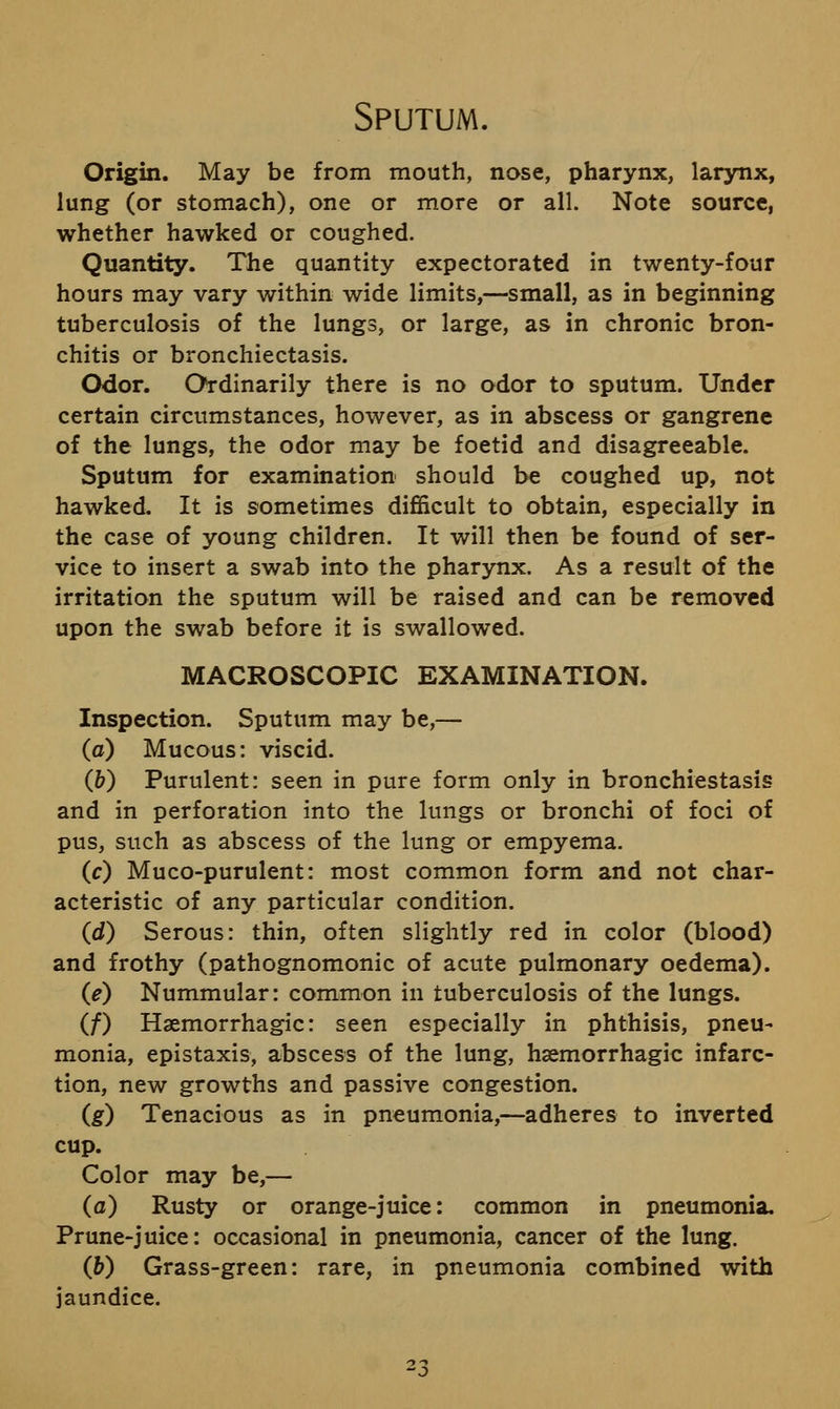 Sputum. Origin. May be from mouth, nose, pharynx, larynx, lung (or stomach), one or more or all. Note source, whether hawked or coughed. Quantity. The quantity expectorated in twenty-four hours may vary within wide limits,—small, as in beginning tuberculosis of the lungs, or large, as in chronic bron- chitis or bronchiectasis. Odor. Ordinarily there is no odor to sputum. Under certain circumstances, however, as in abscess or gangrene of the lungs, the odor may be foetid and disagreeable. Sputum for examination should be coughed up, not hawked. It is sometimes difficult to obtain, especially in the case of young children. It will then be found of ser- vice to insert a swab into the pharynx. As a result of the irritation the sputum will be raised and can be removed upon the swab before it is swallowed. MACROSCOPIC EXAMINATION. Inspection. Sputum may be,— (o) Mucous: viscid. (b) Purulent: seen in pure form only in bronchiestasis and in perforation into the lungs or bronchi of foci of pus, such as abscess of the lung or empyema. (c) Muco-purulent: most common form and not char- acteristic of any particular condition. (d) Serous: thin, often slightly red in color (blood) and frothy (pathognomonic of acute pulmonary oedema). (e) Nummular: common in tuberculosis of the lungs. (/) Haemorrhagic: seen especially in phthisis, pneu- monia, epistaxis, abscess of the lung, hsemorrhagic infarc- tion, new growths and passive congestion. (g) Tenacious as in pneumonia,—adheres to inverted cup. Color may be,— (a) Rusty or orange-juice: common in pneumonia. Prune-juice: occasional in pneumonia, cancer of the lung. (b) Grass-green: rare, in pneumonia combined with jaundice. 23