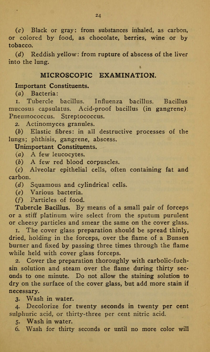 24 (c) Black or gray: from substances inhaled, as carbon, or colored by food, as chocolate, berries, wine or by tobacco. (d) Reddish yellow: from rupture of abscess of the liver into the lung. MICROSCOPIC EXAMINATION. Important Constituents. (a) Bacteria: 1. Tubercle bacillus. Influenza bacillus. Bacillus mucosus capsulatus. Acid-proof bacillus (in gangrene) Pneumococcus. Streptococcus. 2. Actinomyces granules. (b) Elastic fibres: in all destructive processes of the lungs; phthisis, gangrene, abscess. Unimportant Constituents. (a) A few leucocytes. (&) A few red blood corpuscles. (c) Alveolar epithelial cells, often containing fat and carbon. (d) Squamous and cylindrical cells. (e) Various bacteria. (f) Particles of food. Tubercle Bacillus. By means of a small pair of forceps or a stiff platinum wire select from the sputum purulent or cheesy particles and smear the same on the cover glass. 1. The cover glass preparation should be spread thinly, dried, holding in the forceps, over the flame of a Bunsen burner and fixed by passing three times through the flame while held with cover glass forceps. 2. Cover the preparation thoroughly with carbolic-fuch- sin solution and steam over the flame during thirty sec- onds to one minute. Do not allow the staining solution to dry on the surface of the cover glass, but add more stain if necessary. 3. Wash in water. 4. Decolorize for twenty seconds in twenty per cent sulphuric acid, or thirty-three per cent nitric acid. 5. Wash in water. 6. Wash for thirty seconds or until no more color will