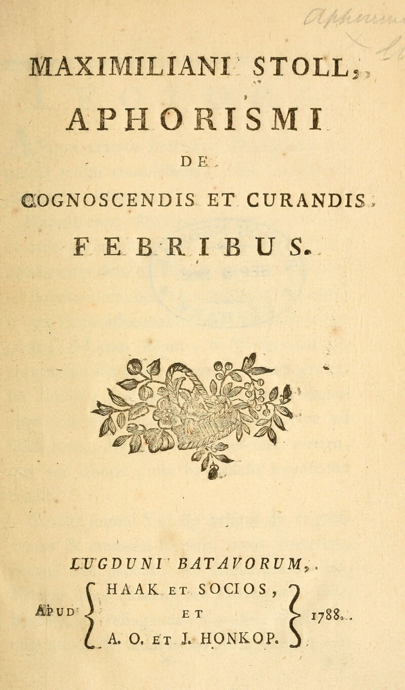 MAXIMILIANi: STOLL, APHORISMI D E GOGNOSCENDIS ET CURANDIS F E BR I B U S- IIUGDUNI BATAVORUM,. HAAK ET SOCIOS , ^ ^UD 3 ET C j^gg^ A. O. ET J. HONKOP. S.