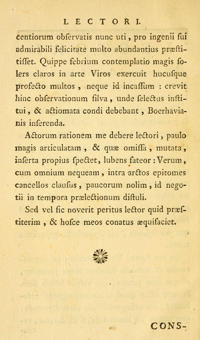 tentiorum obfervatis nunc uti, pro ingenii fui admirabili felicitate multo abundantius prsefti- tiflet. Quippe febrium contemplatio magis fo- lers claros in arte Viros exercuit hucufque profefto multos , neque id incalTum : crevit hinc obfervationum filva , unde feleftas infti- tui, & aftiomata condi debebant, Boerhavia- nis inferenda. Adorum rationem me debere ledlori, paulo inagis articulatam , & quse omifla , mutata, inferta propius fpeftet, lubens fateor :Verum, cum omnium nequeam, intra ar£los epitomes cancellos claufus , paucorum nolim, id nego- tii in tempora prGeledionum diftuli. Sed vel fic noverit peritus le£lor quid prasJP. titerim , & hofce meos conatus aequifaciet. CONS