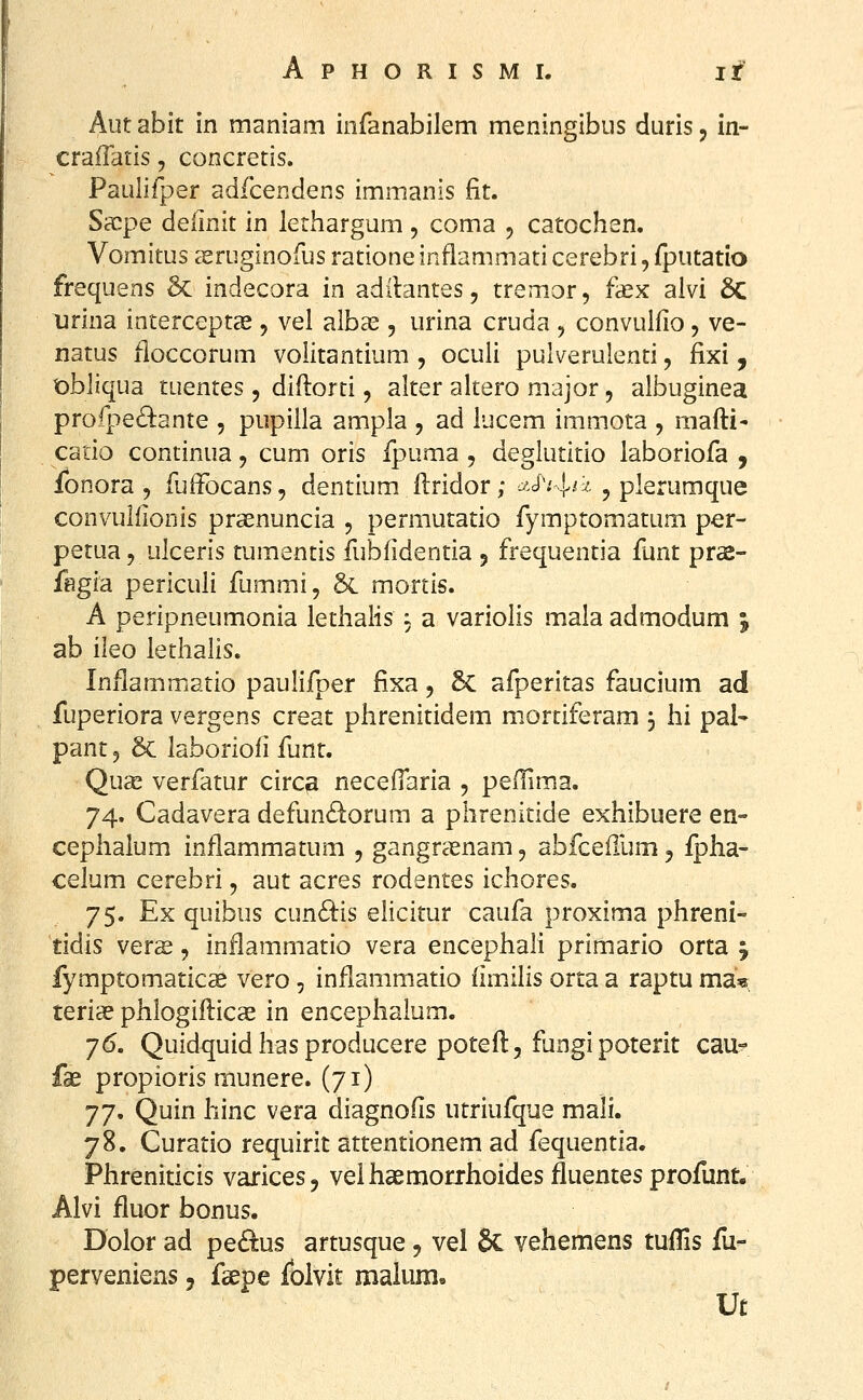 Aut abit in maniam infanabilem meningibus duris, in- craffatis, concretis. Paulifper adfcendens immanis fit. Sacpe deiinit in lethargum, coma , catochen. Vomitus eeruginofus ratione inflammati cerebri, fputatio frequens & indecora in aditantes, tremor, faex alvi 8c iirina interceptas, vel albas, urina cruda , convulfio, ve- natus fioccorum volitantium , oculi pulverulenti, fixi, t)b]iqua tuentes , diftorti, alter altero major, albuginea profpe&nte , pupilla ampla , ad iucem immota , raafti- catio continua, cum oris fpuma , deglutitio laboriofa , fbnora , fuffocans, dentium llridor; ^>c^v^'^' ? plerumque convuiiionis praenuncia , permutatio fymptomatum per- petua 5 ulceris tumentis fubfidentia 5 frequentia funt prae- fegia periculi fummi, & mortis. A peripneumonia lethalis i a variolis mala admodum ; ab ileo lethalis. Inilammatio paulifper fixa, 6c afperitas faucium ad fuperiora vergens creat phrenitidem mortiferam 3 hi pal- pant 3 6c laboriofi funt. Qu£e verfatur circa necefTaria , peflima. 74. Cadavera defundorum a phrenitide exhibuere en- cephalum inflammatum , gangrasnam, abfceflum j ipha- celum cerebri, aut acres rodentes ichores. 75. Ex quibus cundis elicitur caufa proxima phreni- tidis vers, inflammatio vera encephali primario orta y fymptomaticae vero, inflammatio iimilis orta a raptu ma^ teriae phlogiilicas in encephalum. 76. Quidquidhasproducere poteil, fungipoterit cau- fse propioris munere. (71) 77. Quin hinc vera diagnoiis utriufque mali. 78. Curatio requirit attentionem ad fequentia. Phreniticis varices, veihaemorrhoides fluentes profunt. Alvi fluor bonus. Dolor ad ped:us artusque, vel 8c vehemens tuiTis fu- perveniens, fsepe folvit malum, Ut