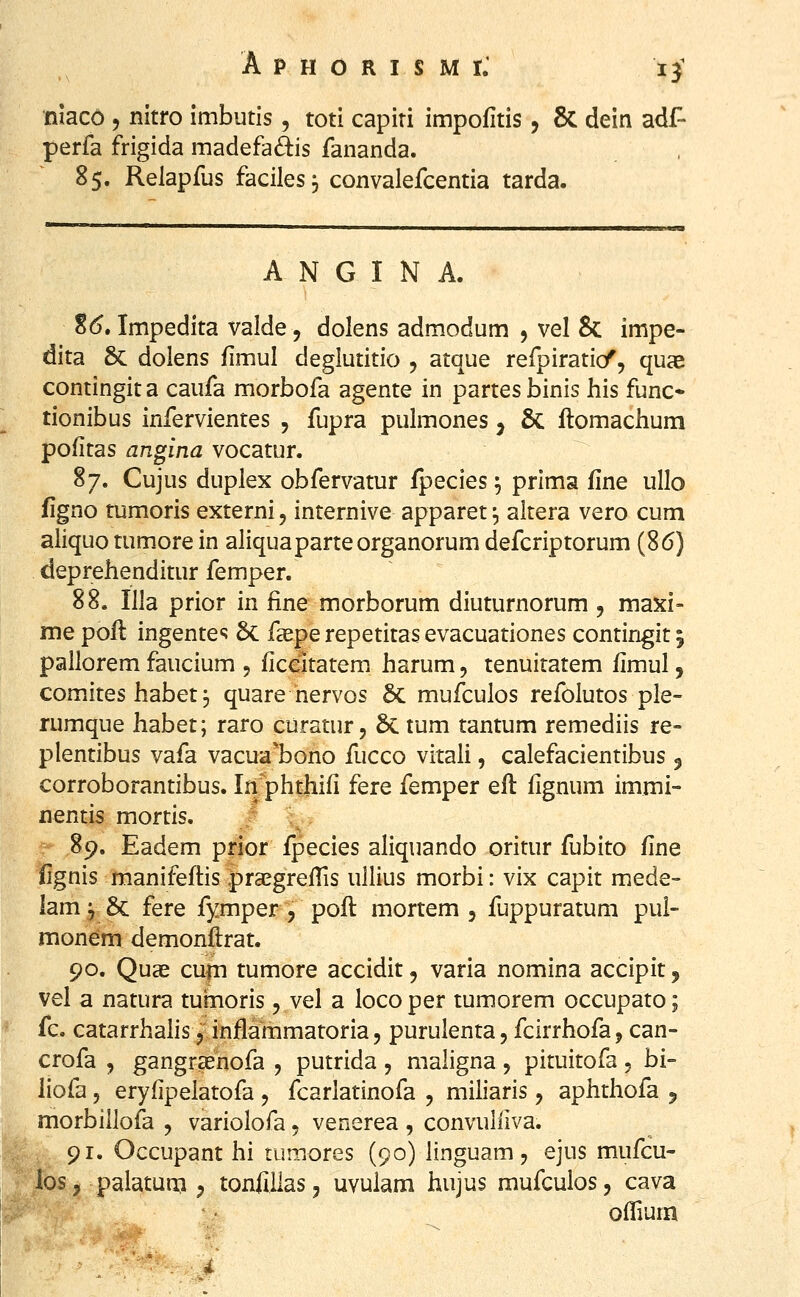 nlaco 5 nitro imbutis, toti capiti impofitis, 8c dein adf- perfa frigida madefaftis fananda. 85. Relapfus faciles, convalefcentia tarda. A N G I N A. S(5. Impedita valde, dolens admodum , vel & impe- dita &: dolens fimul deglutitio , atque refpiratid^, quae contingit a caufa morbofa agente in partes binis his func* tionibus infervientes , fupra pulmones j 8c flomachum pofitas angina vocatur. 87. Cujus duplex obfervatur fpecies \ prima fine ullo figno tumoris externi, internive apparet \ altera vero cum aliquo tumore in aliquaparteorganorum defcriptorum (86) deprehenditur femper. 88. Illa prior in fine morborum diuturnorum , maxi- me poft ingente*; 6c faepe repetitas evacuationes contingit 5 pailorem faucium 5 ficeitatem harum, tenuitatem fimul, comites habet p quare hervos &: mufculos refolutos ple- rumque habet; raro curatur 5 8c tum tantum remediis re- plentibus vafa vacua*bono fucco vitali, calefacientibus 3 corroborantibus. In^phthifi fere femper efl fignum immi- nentis mortis. '. 89. Eadem prior fpecies aliquando oritur fubito fine fignis manifeftis pra^grefTis uUius morbi: vix capit mede- lam ^ 6c fere fymper 5 pofl mortem 5 fuppuratum pul- monem demonflrat. 90. Quae cufn tumore accidit, varia nomina accipit j vel a natura turnoris, vel a loco per tumorem occupato; fc. catarrhalis j inflammatoria 5 purulenta, fcirrhofa, can- crofa 5 gangraenofa , putrida , maligna , pituitofa , bi- liofa 5 eryfipelatofa , fcarlatinofa , miliaris, aphthofa j morbillofa , variolofa 5 venerea , convuliiva. 91. Occupant hi tumores (90) linguam, ejus mufcu- los j palatum ^ tonfiilas j uvulam hujus mufculos, cava offium