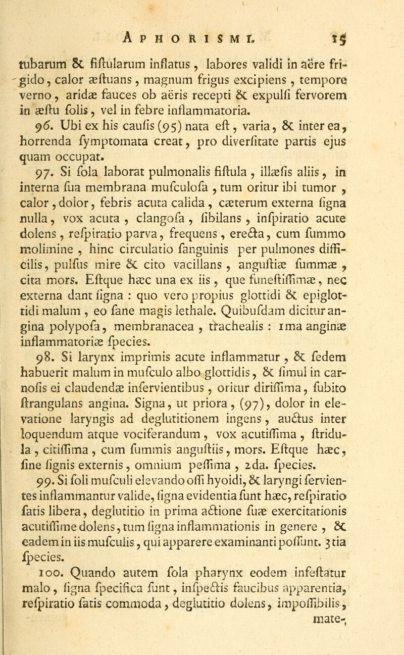 tubarum 8c fiflularum inflatus, labores validi in aere fri- gido 5 caior asftuans, magnum frigus excipiens, tempore verno, aridae fauces ob aeris recepti 6c expulfi fervorem in aeftu folis, vel in febre inflammatoria. 9<5. Ubi ex his caufis (95) nata eft, varia, 6c inter ea, horrenda fymptomata creat, pro diverfitate partis ejus quam occupat. 97. Si fola laborat pulmonalis fiflula , ill^fis aliis, in interna fua membrana mufculofa , tum oritur ibi tumor , calor 5 dolor 5 febris acuta calida , casterum externa figna nuila 5 vox acuta , clangofa, libilans , infpiratio acute dolens , refpiratio parva, frequens, ere^^a^ cum fummo molimine , hinc circulatio fanguinis per pulmones diffi- cilis, pulfus mire 6c cito vacillans , anguilige fummae , cita mors. Eflque haec una ex iis 5 que funeflifHmae, nec externa dant figna : quo vero propius glottidi 5c epiglot- tidimalum , eo fane magis lethale. Quibufdam dicituran- gina polypofa, membranacea , trachealis : ima anginas inflammatorise fpecies. 98. Si larynx imprimis acute inflammatur , 5c fedem habuerit maium in mufculo albo glottidis, 6c limui in car- nofis ei claudendcC infervientibus, oricur dirifTima, fubito ftrangulans angina. Signa, ut priora, (97), dolor in ele- vatione laryngis ad deglutitionem ingens, au£i:us inter loquendum atque vociferandum , vox acutifTima , flridu- la 5 citiflima , cum fummis angufliis, mors. Eflque hasc, fine fignis externis, omnium pefTima , zda. fpecies. 99. Si foii mufculi elevando ofTi hyoidi, 6c laryngi fervien- tes inflammantur valide, figna evidentia funt hasc, refpiratio fatis libera, deglutitio in prima adione fuae exercitationis acutifTimedoIenSjtumfignainflammationis in genere , 8c eadem in iis mufculis, qui apparere examinanti pofrunt, 3 tia ipecies. 100. Quando autem fola pharynx eodem infeflatur malo, figna fpecifica funt, infpe6lis faucibus apparentia, refpiratio fatis commoda, deglutitio doiens, impoiTibiiis, mate-