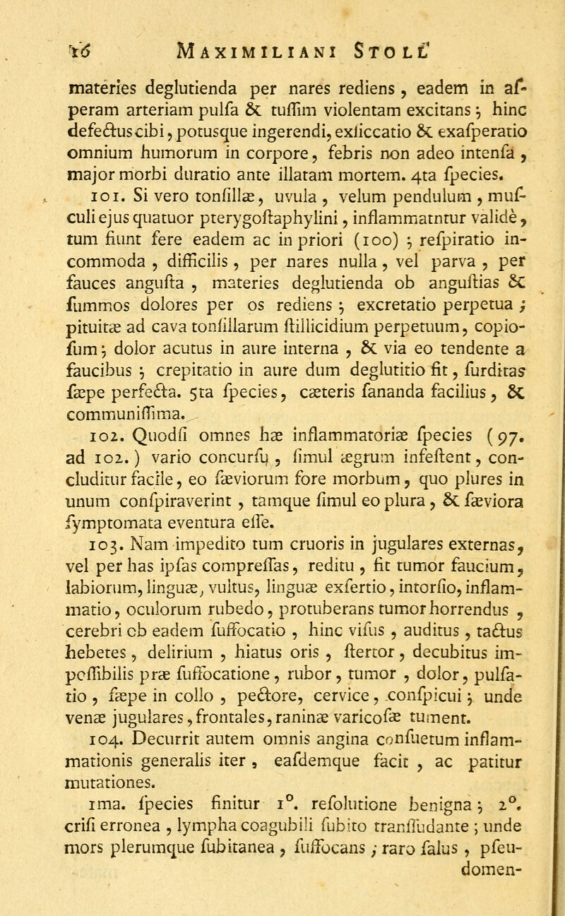 materles deglutienda per nares rediens, eadem in af- peram arteriam pulfa & tufTim violentam excitans |, hinc defe6i:uscibi, potusque ingerendi, exliccatio Sc exafperatio omnium humorum in corpore, febris non adeo intenfa , major morbi duratio ante illatam mortem. 4ta fpecies. loi. Si vero tonfillas, uvula , velum pendulum , muf- culiejus quatuor pterygoftaphylini, inflammatntur valide, tum fiunt fere eadem ac in priori (loo) ^ refpiratio in- commoda , difficiiis, per nares nulla, vel parva , per fauces angufta , materies deglutienda ob anguflias 6c fummios dolores per os rediens ^ excretatio perpetua ; pituitas ad cava tonfillarum fliliicidium perpetuum, copio- fum j dolor acutus in aure interna , & via eo tendente a faucibus ^ crepitatio in aure dum deglutitio fit, furditas fa^pe perfe£^a. 5ta fpeciesj CcCteris fananda facilius ^ 6c communifTima.. 102. Quodfi omnes hae inflammatorias fpecies (97, ad 102.) vario concurfu 5 fimul ^grum infeflent, con- cludirur facile, eo faeviorum fore morbum, quo plures in unum confpiraverint , tamque fimul eo plura, 6c fasviora fymptomata eventura efTe. 103. Nam impedito tum cruoris in jugulares externas, vel per has ipfas comprefTas, reditu , fit tumor faucium, labiorum, linguas^ vultus, linguse exfertio, intorfio, inflam- matio, oculorum rubedoj protuberans tumiorhorrendus , cerebri cb eadem fufFocatio , hinc vifus , auditus, ta8:us hebetes, delirium , hiatus oris , flertor, decubitus im- pcfTibilis pras fuffocatione, rubor, tumor , dolor, pulfa- tio , faspe in collo , pe^bore, cervice, confpicui, unde venas jugulares^frontaleSjraninae varicofae tument. 104. Decurrit autem omnis angina conf.ietum inflam- mationis generalis iter , eafdemque facic , ac patitur mutationes. ima. fpecies finitur 1°. refolutione benigna ^ 2°. crifi erronea , lymphacoagubili fubito tranfludante ; unde mors plerumque fubitanea , fuifocans; raro falus , pfeu- domen-