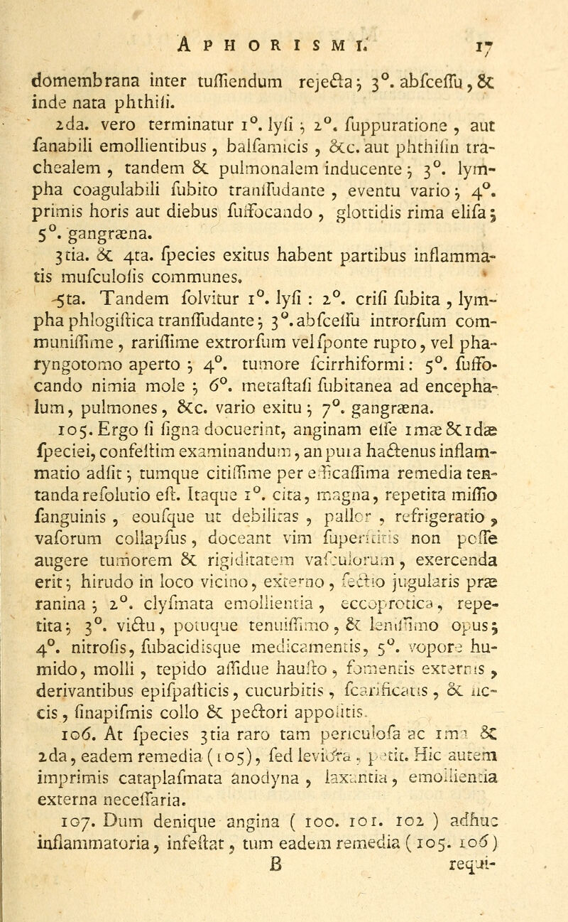 domembrana inter tufTiendum rcjeda^ 3°. abfce(ru,6c inde nata phthiii. 2da. vero terminatur i^. lyii ^ z°. ruppuratione , aut fanabili emollientibus, baifamicis , 5cc. aut phthilin tra- chealem 5 tandem 5c puimonalem inducente, 3°. lyrn- pha coagulabili fubito tranifudante , eventu vario, 4^. primis horis aut diebus fuifocando , glottidis rima elifa 5 5°. gangraena. 3tia. 5c 4ca. fpecies exitus habent partibus inflamma- tis mufculoiis communes, * -5ta. Tandem folvitur i^. lyfi : 2°. crifi fubita , lym- phaphlogiilica tranfiijdante^ ^^.abfcelFu introrfum com- muniiTime , rariflime extrorfum veifponte rupto, vel pha- ryngotomo aperto , 4°. tumore icirrhiformi: 5°. fuifo- cando nimia mole ^ 6°. metaflafi fubitanea ad encepha» lum, pulmones, 6cc. vario exitu;, 7°. gangraena. lo^.Ergofi figna docuerint, anginam elfe imasScid^ fpeciei, confeilim examinandum, anpuia ha£s:enus inilam- matio adfit', tumque cititTime per e.^cafTima remediaten- tandarefoiurio efl. Itaque i^. cita, magna, repetita miflio fanguinis , eoufque ut debiliras , pallcr , refrigeratio , vaforum coilapfus, doceant vim fupendr 3 non pcfre augere tumorem 6c rigiditatem vaf:ulorum ^ exercenda erit;, hirudo in loco vicinoj exce^-no, fectio jugularis prae ranina ^ 2^* clyfmata emollientia , eccoprctica, repe- tita^ 3°, vi£lu, poiuque tenuifTimo 5 5c Isniinmo opusj 4°. nitrofis, fubacidisque medicamentis, 5^. vopore hu- mido, moUi j tepido alTidue haufro, fjniends exrems , derivantibus epifpallicis, cucurbiris, fcarificc^ns, & iic» cis, finapifmis collo 6c pe£lori appoiiris. 106. At fpecies ^tia raro tam penculofa ac im^- 5c ida5 eademi remedia (105), (ed Ievi*Jra ., p-tic. Hic auteni imprimis cataplafmata anodyna 5 kxunria ^ emoaien.ia externa necelTaria. 107. Dum denique angina ( 100. lOi. 102 ) adhuc inflammatoria, infeilat 5 tum eadem remedia (105. 106) B requi-