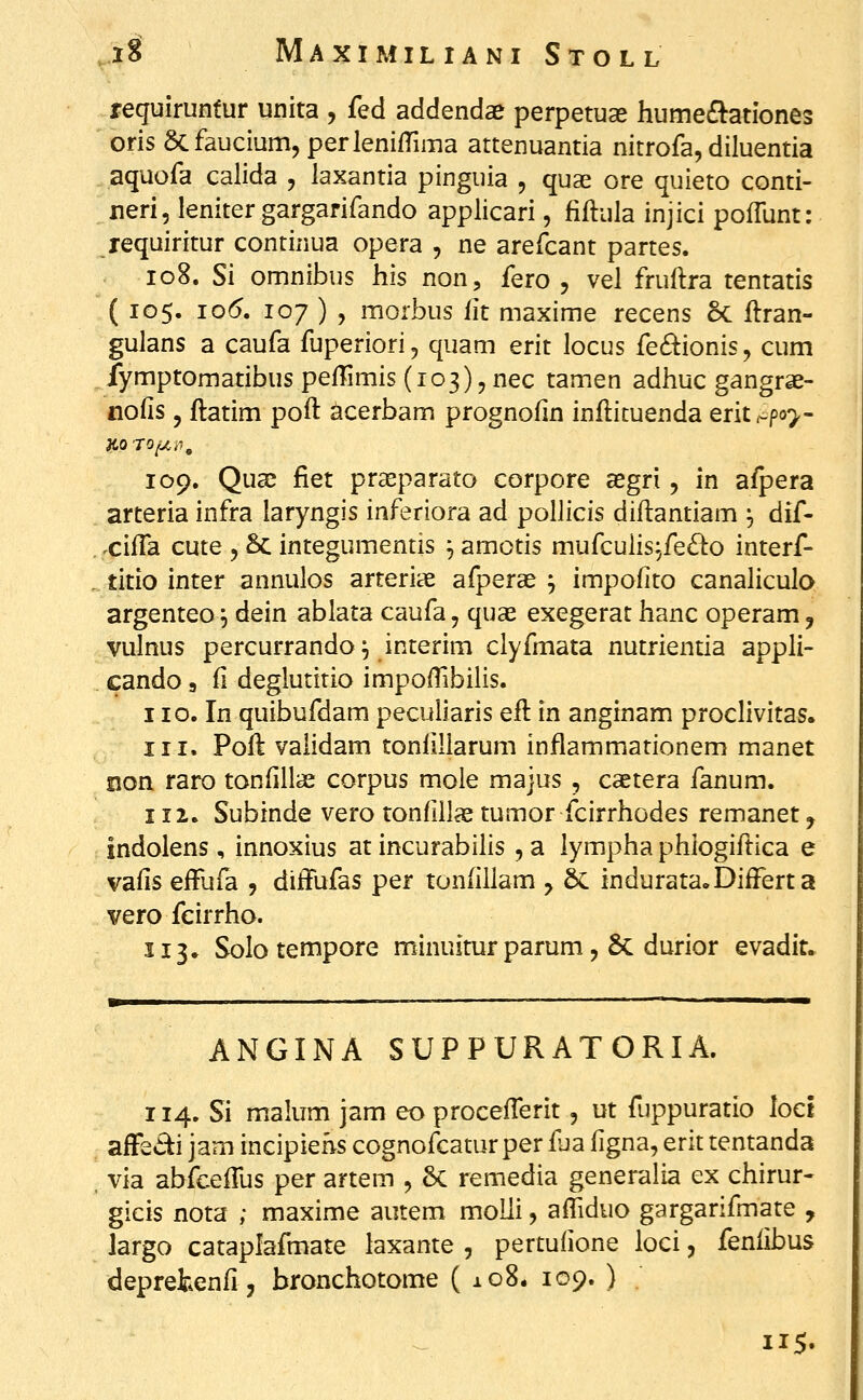 reguiruntur unita , fed addendae perpetuae humec^ationes oris acfaucium, perlenilTima attenuantia nitrofa, diluentia aquofa calida , laxantia pinguia , quae ore quieto conti- neri, leniter gargarifando applicari, fiftula injici pofTunt: requiritur continua opera , ne arefcant partes. io8. Si omnibus his non, fero , vel fruftra tentatis ( 105. 10(5. 107 ) , morbus fit maxime recens Sc ftran- gulans a caufa fuperiori, quam erit locus fe6^ionis, cum fymptomatibus pefTimis (103), nec tamen adhuc gangrae- nofis 5 ftatim poft acerbam prognofin infticuenda erit c^poy- 109, Quac fiet prseparato corpore asgri, in a/pera arteria infra laryngis inferiora ad pollicis diftantiam , dif- .cifla cute , Sc integumentis ^ amotis mufcuiis.;fe£l:o interf- . titio inter annulos arteriye afperse j impofito canaliculo argenteo ^ dein ablata caufa, quas exegerat hanc operam, vulnus percurrando^ interim clyfmata nutrientia appli- cando 3 ii deglutitio impoffibilis. iio. In quibufdam peculiaris eft in anginam proclivitas. 111. Poft vaiidam tonllllarum inflammationem manet non raro tonfiiiae corpus mole majus , caetera fanum. 112. Subinde vero tonfillx tumor fcirrhodes remanet, indolens , innoxius at incurabilis , a lympha phiogiftica e vafis efFufa , ditfufas per tonfillam y & indurata.DifFerta vero feirrho. 113» Solo tempore minuitur parum, 5c durior evadit. ANGINA SUPPURATORIA. 114. Si malum jam eo procefterit, ut fuppuratio loct afF£.5^i jam incipiehs cognofcatur per fua figna, erit tentanda via abfcefTus per artem , Sc remedia generaha ex chirur- gicis nota ; maxime autem moUi, afliduo gargarifmate , largo cataplafmate laxante , pertufione loci, fenfibus deprekenfi, bronchotome ( 108. 109. ) . 115.