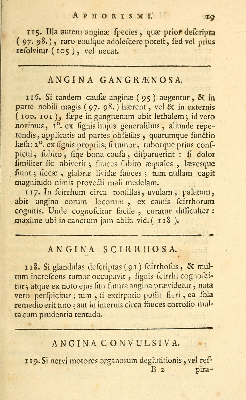 tem anginae fj o eoufque adc refolvicur (105 ), vel necat. 115. Illa aiitem anginae fpecies, qua; priof defcripta ( 97- 980 9 raro eoufque adoiefcere poteft, fed vel prius ANGINA GANGR^NOSA. 11(5. Si tandem cauf^e angina^ ( 95 ) augentur, 8c in parte nobiii magis (97. 98.) liasrent, vel 6c in externis (100. loi), faepe in gangrasnam abit iethalem^ id vero novimus, 1°. ex fignis liujus generalibus, aliunde repe- tendis, applicatis ad partes obfeHas , quarumque fun£i:io laefa: 2°. ex iignis propriis^ fi tumor, ruborque prius conf- picui, fubito, fiqe bona caufa, difparuerint : fi dolor iimlliter (ic abiverit ^ fauces fubito aequales 5 laevesque fiunt ^ liccae , giabrae lividae fauces 3 tum nullam capit magnitudo nimis prove6i:i mali medelam. 117. In fcirrhum circa tonfillas, uvulam, palatum, abit angina eorum locorum , ex cauiis fcirrhoruni cognitis. Unde cognofcitur facile , curatur difEcuker : maxime ubi incancrum jam abiit. vid. ( 118 ). A N GI N A S C I R R H O S A. 118. Si glandulas defcripras (91) fcirrhofus, & mul- tum increfcens tumor occupavit , fignis fcirrhi cognofei- tur ^ atque ex noto ejus fitu futura angina prsevidetur, nata vero perfpicitur ; tum , fi exrirpatio poifit fidri, ea fola remedio erit tuto ^aut in internis circa fauces corrofio mul- ta cum prudentia tentada. ANGINA C ONVULSIVA. 119. Si nervi motores organorum deglutitionis ^ vel ref- B i pira-