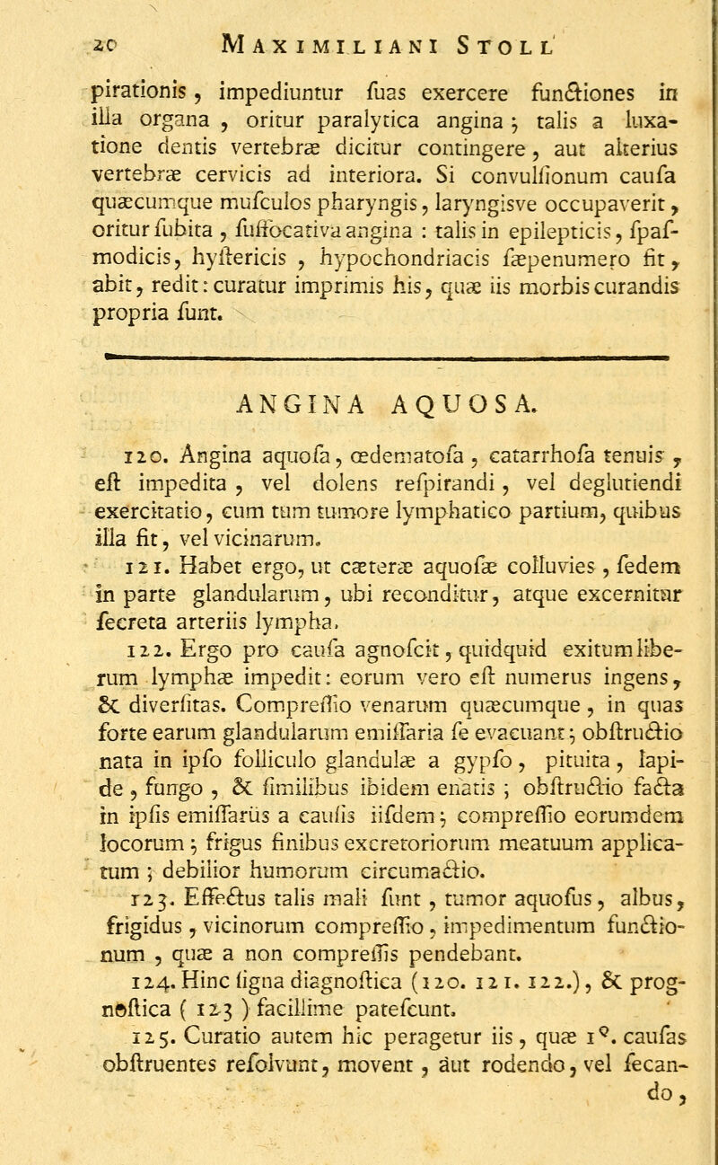 pirationis, impediuntur fuas exercere funftiones in iila organa , oritur paralytica angina ^ talis a luxa- tione dentis vertebrae dicitur contingere, aut akerius vertebrae cervicis ad interiora. Si convulllonum caufa qusecumque mufculos pharyngis, laryngisve occupaverit, oriturfubita , fuffbcativa angina : talisin epilepticis, fpaf- modicis, hyiiericis , hypochondriacis faepenumero fit, abity redit: curatur impnmis his^ quae iis morbiscurandis propria funt. ANGINA AQUOSA. 12 0. Angina aquofa, oedematofa , catarrhofa tenui? y eft impedita 5 vel dolens refpirandi, vel deglutiendi exercitatio, eum tum tumore lymphatico partiunn, quibus illa fit 5 vel vicinarum, 121. Habet ergo, ut caeterae aquofae colluvies , fedem in parte glandularum, ubi reconditur, atque excernitiir fecreta arteriis lympha. 122. Ergo pro caufa agnofcit, quidquid exitumlibe- rum lymphas impedit: eorum vero ell numerus ingens, 5c diverfitas. CompreiTio venarum quascumque , in quas forte earum glanduiarum emiilaria fe evacuant^ obflru^bio nata in ipfo foiiiculo glandulae a gypfo, pituita, lapi- de 5 fungo , 5c fimilibus ibidem enatis ; obflrudio fafta in iplis emifTarus a cauiis iifdem ^ compreflio eorumdem locorum ^ frigus finibus excretoriorum meatuum applica- tum ; debilior humorum circumia£lio. 123. EfFe£tus tahs maii funt , tumor aquofus, albus, frigidus, vicinorum compreiTio 5 impedimentum fun£^io- num 5 quae a non compreilis pendebant. 124. Hincligna diagnoflica (120. 121.122.), 6c prog- nfeflica ( 12.3 ) facillime patefcunt. 125. Curatio autem hic peragetur iis, qux i^. caufas obflruentes refolvunt, movent, aut rodendoj vel fecan- do 5