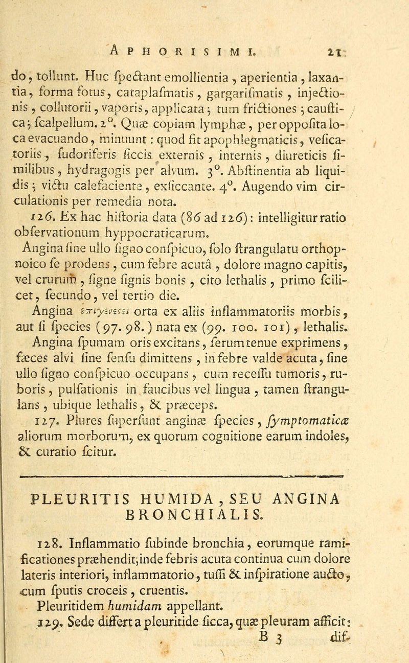 do, toilunt. Huc fpecSlant emollientia , aperientia , laxan- tia, formafotus, cataplafmatis, gargarifinatis , injedio- nis 5 coilutorii, vaporis, applicata ^ tum fridiones ^ caufti- ca^fcalpellum, 2^c Quae copiam lymplia^, peroppofitaio- caevacuando, niinuunt: quod fit apophlegmaticis, vefica- toriis 5 fudoriferis iiccisL externis ^ internis, diureticis ii- rnilibus, iiydragogis per alvum. 3°. Abflinentia ab liqui- dis ^ viil:u calefaciente 5 exficcante. 4^. Augendo vim cir- culationis per remedia nota. 116. Kx hac Jhii]:oria data (8<5 ad ii6): intelligiturratio obfervationum hyppocraticarum.. Anginafine ullo iignoconfpicuo, folo flrangulatu orthop- noico fe prodens, cum febre acuta , dolore magno capitis, vel crurur^ , figne figni^ bonis, cito lethalis 5 primo fcili- cet 5 fecundo 5 vel tertio die. Angina ^^Tnyii^iiii orta ex aliis inflammatoriis morbisj aut fi fpecies (97. 98.) nata ex (^c), ico. loi), lethalis. Angina fpumam oris excitans, ferumtenue exprimens, faeces alvi iine {enfu dimittens, infebre valde acuta, iine ulio figno confpicuo occupans, cum recefTu tumoris, ru- boris 5 pulfationis in faucibus vel lingua 5 tamen flrangu- lans 5 ubique lethalis, & praeceps. 127. Plures fuperfant angins fyecies ^ fymptomatlcce aliorum morborumj ex quorum cognitione earum indolesj 6c curatio fcitur. PLEURITIS HUMIDA,SEU ANGINA BRONCHIALIS. 128. Inflammatio fubinde bronchia, eorumque rami- iicationespraehendit;inde febris acuta continua cum dolore lateris interiori, inflammatorio 5 tufFi & infpiratione au(^o, cum fputis croceis, cruentis. Pleuritidem humidam appellant, J2p, Sede differtapleuritide flcca^qua^pleuram afficit^ B 3 dif^