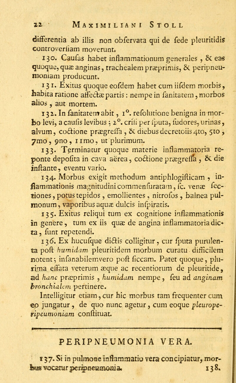 difFerentia ab illis non obfervata qui de fede pleuritidis c<3ntroverliam moverunt* 130. Caufas habet inflammationum generales , 6c ea« quoquejquasanginas, trachealempraeprimis, 5c peripneu- moniam producunt, 131. Exiius quoque eofdem habet cum iifdem morbis, liabita ratione aiFectepartis: nempe in fanitatem, morbos alios, aut mortem. 132. In fanitatem abit, 1°. refolutione benigna in mor- bo levi, a caulis levibus: 2°. criii per iputa, fudores, urinas, alvum, co6l:ione prasgrelTa , &. diebusdecretoiis^to, 5to , 7mo'5 9no , iimo, ut plurimum. 133. Terminatur quoque materie inflammatoria re- ponte depoiita in cava aerea, co£i:ione prsegrefla , & die Inftanre, eventuvario. 134. Morbus exigit methodum antiphlogiflicam , in- llammationis magnitudini commenfuratam, fc. vense iec- tiones, potus tepidos, emollientes, nitrofos, balnea pul- monum, vaporibus aquce dulcis infpiratis. 135. Exitus reliqui tum ex cognitione inflammationis in genere , tum ex iis quae de angina inflammatoria dic* ta 5 funt repetendi. 13^. Ex hucufque di8:is colligitur, cur fputa purulen- ta poft humidam pieuritidem morbum curatu difticilem fiotent ^ infanabilemivero pof]: ficcam. Patet quoque, plu- srima effata veterum asque ac recentiorum de pleuritide, ad hanc praeprimis , humidam nempe, feu ad anginam hronchidlem pertinere. Intelligitur etiam, cur hic morbus tam frequenter cum cp jungatur , de quo nunc agetur, cum eoque plcurope fipcumomam conflituat. PERIPNEUMONIA VERA. 157. Si in piilmone inflammatio vera concipiatur^ mor- ^aas yocatur perf^j^eiaiiiojai a, 138.