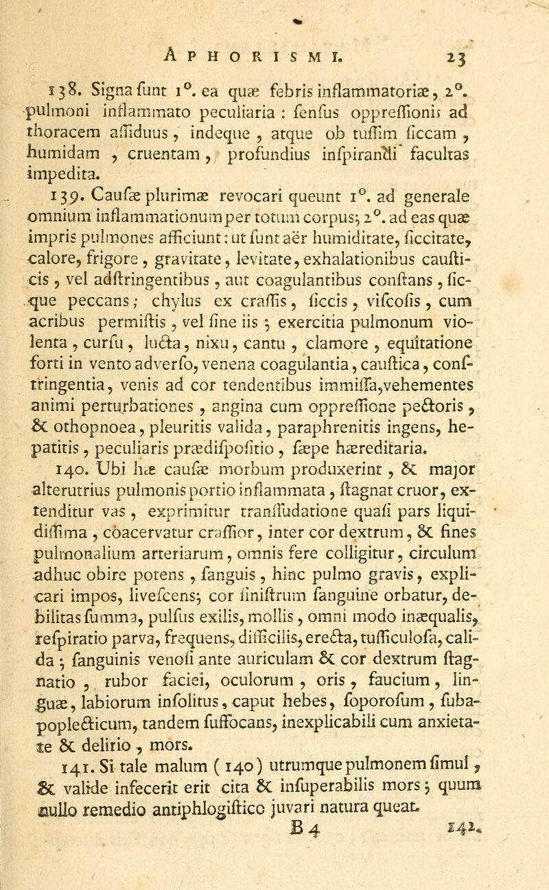 13S. Signafunt 1°. ea quse febris inflammatoriae, 2°. pulmoni inrlammato pecuiiaria : fenfus opprefTionij ad thoracem afTiduus, indeque , atque ob tuflim flccam , humidam , cruentam , profundius infpiranTli* facultas impedita. 139. Caufasplurimas revocari queunt 1°. ad generale omnium inflammationumper totum corpus^ i^. ad eas quae impris pulmones afficiunt: utfuntaer humiditate, ficcitate, calorej frigore , gravitate, levitatejexhalationibus caufti- cis j vel adftringentibus, aut coagulantibus conftans, fic- ■que peccans; chylus ex craftis, ficcis, vifcofis, cum acribus permiftis, vel fine iis °, exercitia pulmonum vio- lenta , curfu , lucta, nixu, cantu , clamore , equitatione forti in vento adverfo, venena coagulantia, cauftica, conf- tringentia, venis ad cor tendentibus immiiTa^vehementes animi perturbationes , angina cum opprefHone pe£toris ^ ^ othopnoea, pleuritis valida, paraphrenitis ingens, he- patitis, peculiaris praedifpofitio, faspe hsereditaria. 140. Ubi hcS: caufs morbum produxerint, 5c major alterutrius pulmonisportioinflammata, ftagnatcruor, ex- tenditur vas, exprimirur tranifudatione quafi pars liqui- diiTima , coacervatur crafTior, inter cor dextrum, 5c fines puhnonalium arteriarum, omnis fere coUigitur, circukim adhuc obire potens , fanguis , hlnc pulmo gravis, expli- cari impos, livefcensj cor liniftrum fanguine orbatur, de- biiitasfumma, puifus exilis, moilis, omni modo insequalis, lefpiratio parva, frequens, difficilis,ere£i^,tuflicuiofa,cali'- da ^ fanguinis venofi ante auricuiam 5c cor dextrum ftag- natio 5 rubor faciei, ocuiorum , oris, faucium, lin- gux, labiorum infolitus, caput hebes, foporofum , fuba- pople6i:icum, tandem fuffocans, inexplicabili cum anxieta- te 6c delirio , mors. 141. Si tale malum (140) utrumquepulmonemilmul y & valide infecerit erit cita 6C infuperabilis mors j quuna mullo remedio antiphlo^iftico juvari natura queat, JB 4 i4i*