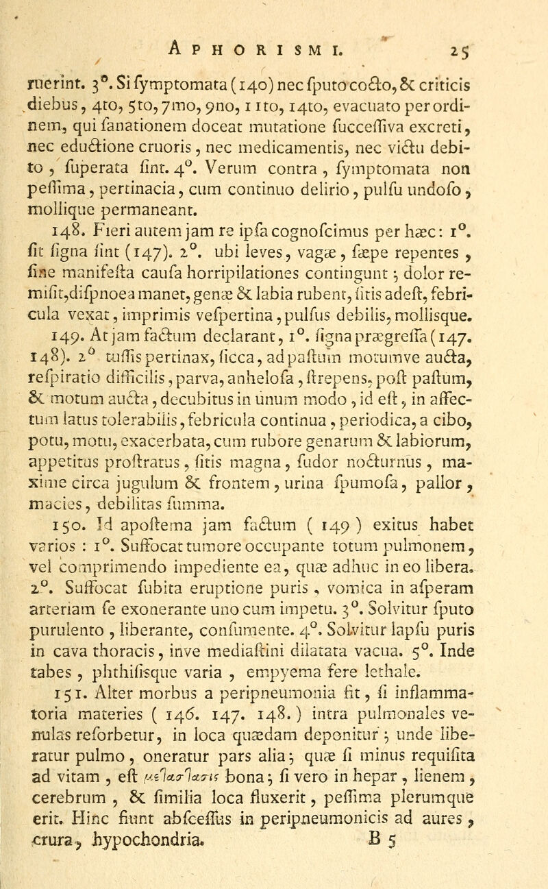ruerint. 3®. Sifymptomata (140) necfputoco^lo,8c criticis diebus, 4:0, StOjymo, ^no, i ito, i^to, evacuato perordi- nem, qui fanationem doceat mutatione fuccefTiva excreti, nec edudione cruoris, nec medicamentis, nec vidu debi- to 5 fuperata Iint. 4*^. Verum contra , fymptomata non pefllma, perrinacia, cum continuo delirio, pulfu undofo, moliique permaneant. 148. Fieriautemjamre ipfacognofcimus perhaec: i^. fit figna iint (147). 2°. ubi ieves, vagse, fa^pe repentes , finc manifeila caufa horripilationes contingunt ^ dolor re- mi(ir,difpnoea manet, genas 5c labia rubent, iitis adeft, febri- cula vexat, imprimis vefpertina^puirus debilis,mollisque. 149. Atjamfa6^um declarant, 1°. fignapraegrefra^i^/. 148). 2^ tulTispertinaxj ficca, adpaHum motumve au(B:a, refpiratio difficilis, parva, anhelofa, llrepens^ poil paflum, 6c motum auda, decubitus in unum modo , id eil 9 in alFec- tum iatus tolerabiiis, febricula continua, periodica, a cibo, potu, motu, exacerbata, cum rubore genarum & labiorum, appetitus proilratus ^ iitis m^agna 5 fudor no6i:urnus, ma- xime circa jugulum Sc frontem, urina fpumofa, pallor , macies, debilitas fumma. 150. Id apoftema jam fa^tum ( 149) exitus habet varios : i*^. SuiFocattumoreoccupante totum pulraonem, vei comprimendo impediente ea, qua^ adhuc ineoUbera. z^. Sulfocat fubita eruptione puris ^ vomica in afperam arteriam fe exonerante unocum impetu. 3°. Sohdtur fputo puruiento , iiberante, coniLimente. 4°. Solvitur lapfu puris in cava thoracis, inve mediaftini dilatata vacua. 5°. Inde tabes 5 phthiiisque varia , em.pyema fere lethale. 151. Aiter morbus a peripneumonia fit, fi inflamma- toria materies ( 146. 147. 148.) intra pulmonales ve- niilas reforbetur, in loca qusedam deponitur ^ unde libe- ratur pulmo , oneratur pars alia;, quae fi minus requiiita ad vitam , eil /xsWWi? bona^ fi vero in hepar, lienera , cerebrum , 5c fimiha loca fluxerit, peiTima plerumque erit. Hinc fiunt abfcefrus in peripneumonicis ad aures, crura^ hypochondria* B 5