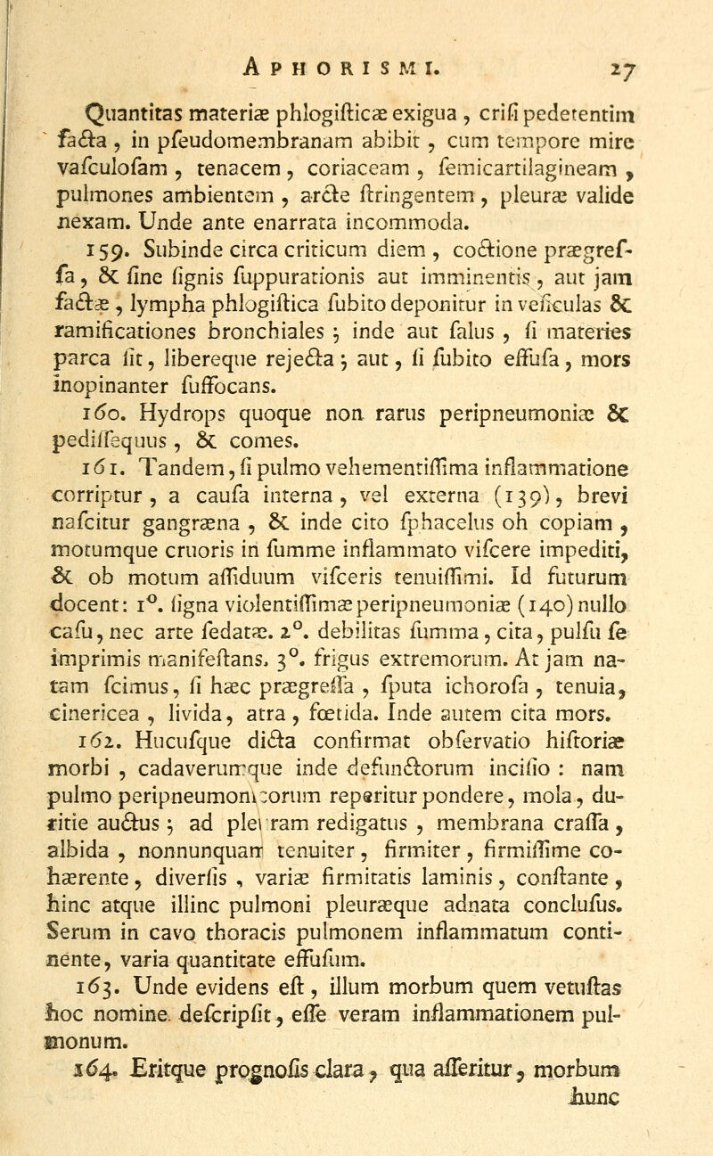 Quantitas materiae phlogifticae exigua , crifi pedetentim ^ fa£ta 5 in pfeudomembranam abibir, cum tempore mire vafculofam , tenacem , coriaceam , femicartilagineam , pulmones ambientem , arci:e ftringentem, pleura^ valide xiexam. Unde ante enarrata incommoda. 159. Subinde circa criticum diem , co8:ione prcegref- fa, 6c fine fignis fuppurationis aut imminentis , aut jam fa8:3£ , lympha phlogiftica fubitodeponirur inveikulas & ramificationes bronchiales ^ inde aut falus , fi materies parca lit, libereque rejeda j aut, fi fubito efFufa, mors inopinanter fufFocans. 160. Hydrops quoque noa rarus peripneumonia^ 6C pediirequus, & comes. 161. Tandem, fi piilmo vehementifTima inflammatione corriptur 5 a caufa interna , vel externa (139), brevi nafcitur gangrsena , & inde cito fphacelus oh copiam , motumque cruoris in fumme inflammato vifcere impediti, ^ ob motum affiduum vifceris tenuiffimi. Id futurum docent: i^. iigna violentilTimasperipneumonias (i4o)nuIlo cafu, nec arte fedatae. z°. debiiitas fumma, cita, pulfu fe imprimis manifeftans, 3^. frigus extremorum. At jam na- tam fcimus, fi hsec praegreffa , fputa ichorofa , tenuia, cinericea , livida, atra , foetida. Inde autem cita mors. 161. Hucufque di6ta confirmat obfervatio hiftoria? morbi , cadaverumque inde defun61:orum incilio : nam pulmo peripneumoni:orum reperiturpondere, mola, du- ritie au6tus ^ ad plerram redigatus , membrana crafTa , albida , nonnunquan: tenuiter, firmJter, firmiilime co- haerente, diveriis , varias firmitatis laminis, conflante , liinc atque illinc pulmoni pleurseque adnata conclufus. Serum in cavo thoracis pulmonem inflammatum conti- liente, varia quantitate effufum. 1(53. Unde evidens efl, illum morbum quem vetuftas lioc nomine. defcripfit^ effe veram inilammationem pui- monum. 164, Eritque prognolis clara, qua aiTeriturj morbum iiunc