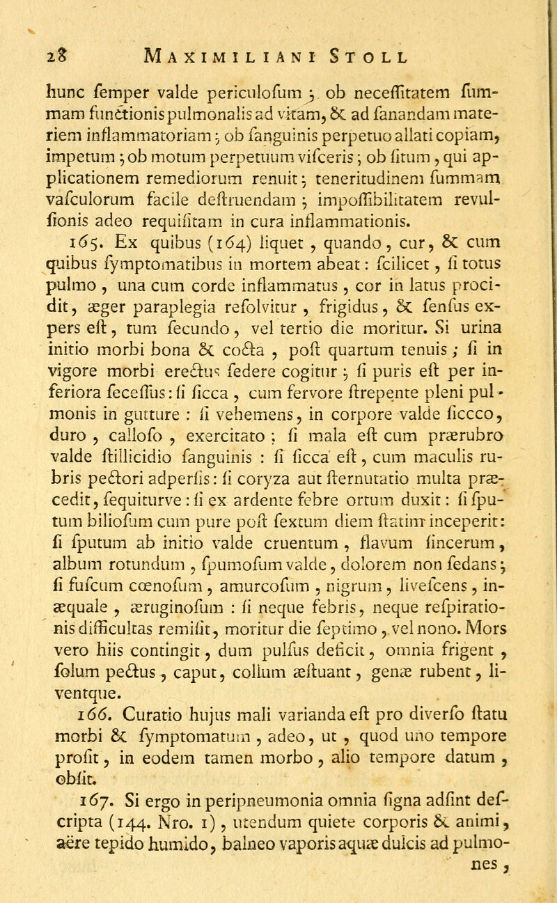 hunc femper valde periculofum^ ob neceflitatem fum- mam funttionispulmorialis ad vitam, &: ad fanandam mate- riem inflammaroriam ^; ob fanguinis perperuo aliati copiam, impetum ^ ob motum perpetuum vifceris; ob (itum , qui ap- plicationem remediorum renuit ^ teneritudinem fummam vafculorum faciie deftruendam ^ impoflibilitatem revul- fionis adeo requifitam in cura inflammationis. 165. Ex quibus (1^54) liquet , quando, cur, & cum quibus fymptomatibus in mortera abeat: fcilicet, li totus pulmo 5 una cum corde infiammatus, cor in latus proci- dit, xger paraplegia refolvitur , frigidus, 5c fenfus ex- pers efl, tum fecundo, vel tertio die moritur. Si urina initio morbi bona & co6i:a , poft quartum tenuis; fi in vigore morbi ere61:u^ federe cogitur ^ fi puris eft per in- feriora fecefTus: (i ficca , cum fervore flrepente pleni pul - monis in gutture : li vehemens, in corpore valde ficccOj duro 5 callofo , exercitato ; fi m.ala eft cum praerubro valde ftillicidio fanguinis : fi f cca eft, cum maculis ru- bris pedion adperfis: ii coryza aut fternutatio multa prss- cedit, fequirurve : ii ex ardente febre ortum duxit: fi fpu- tum biliofim cum pure poft fextum diem ftatiminceperit: fi fputum ab initio vaide cruentum , flavum fincerum, album rotundum , fpumofumvalde, dolorem non fedans^ fi fufcum coenofum , amurcofum , nigrum, livefcens, in- asquale , asruginofum : ii neque febris, neque refpiratio- nis difHcultas remifit, moritur die feptimo, velnono. Mors vero hiis contingit, dum puhiis deficit 5 omnia frigent , folum pe£i:us 5 caput, colkim aeftuant, genx rubent, h- ventque. 166, Curatio hujus mah variandaeft pro diverfo ftatu morbi 6c fymptomatum , adeo, ut , quod uno tempore profit 5 in eodem tamen morbo, alio tempore datum , obfit* 167. Si ergo in peripneumonia omnia figna adfint def- cripta (144. Nro. i), urendum quiete corporis 6c animi, aere tepido humido, baineo vaporis aquse dukis ad pulmo- nes 3