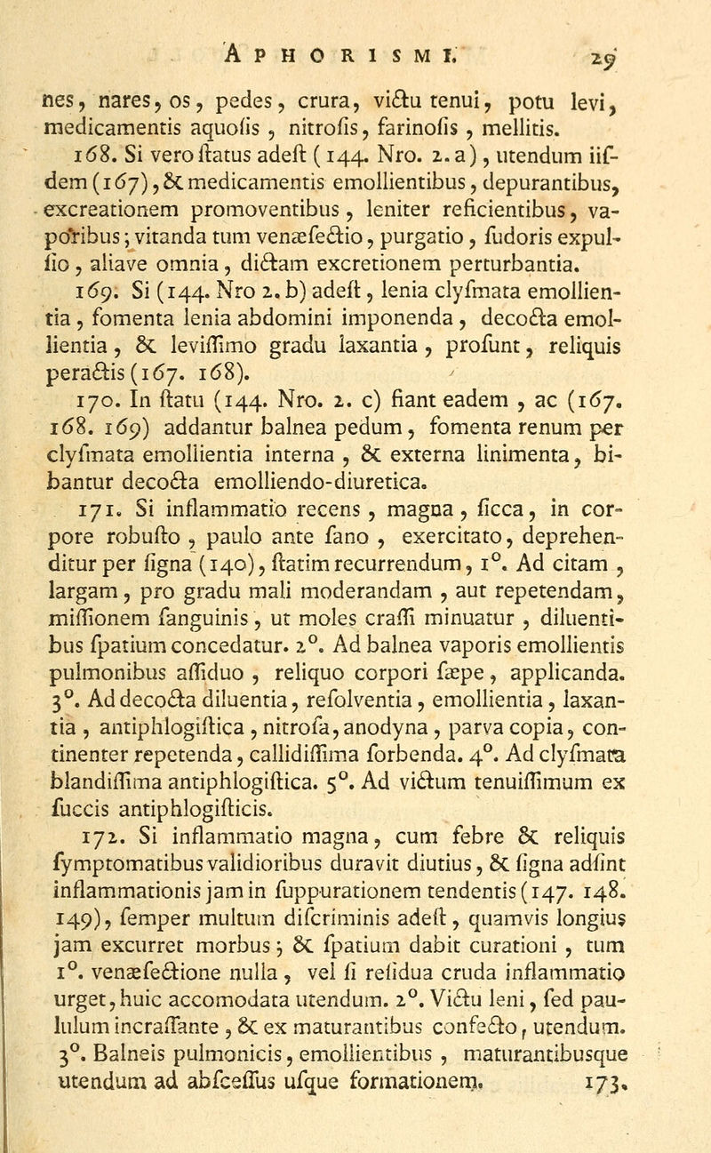 •L^ nes, nares 5 os, pedes, crura, vic^utenui, potu levi, medicamentis aquods 5 nitrofis 5 farinofis , mellitis. 1(58. Si veroftatus adeft (144. Nro. 2. a), utendum iif- dem (167) 5 6c medicamentis emollientibus, depurantibus, excreationem promoventibus, leniter reficientibus, va- pol^ibus; vitanda tuni venaefe^lio, purgatio, fudoris expul- iio, aiiave omnia, di<B:am excretionem perturbantia. 169. Si (144. Nro 2. b) adeft, lenia clyfmata emollien- tia 5 fomenta lenia abdomini imponenda , decofta emol- lientia, 6c levifTimo gradu iaxantia, profunt, reliquis peradis (167. 168). 170. In ftatu (144. Nro. 2. c) fianteadem , ac (1^7, 168.169) addantur balnea pedum 5 fomenta renum per clyfmata emollientia interna , 6c externa linimenta j bi- bantur decod^a emolliendo-diuretica. 171. Si inflammatio recens , magna, ficca, in cor- pore robufto , paulo ante fano , exercitato, deprehen- ditur per figna (140), ftatim recurrendum, 1°. Ad citam , largam, pro gradu mali moderandam , aut repetendam, miftionem fanguinis, ut moles crafti minuatur , diluenti- bus fpatium concedatur. 2°. Ad balnea vaporis emollientis pulmonibus aftiduo , reliquo corpori fsepe, applicanda. 3^. Addeco(^a diluentia, refolventia, emollientia, laxan- tia , antiphlogiftica , nitrofa, anodyna, parva copia, con- tinenter repctenda, caUidiftima forbenda. 4°. Ad clyfmam blandiflima antiphlogiftica. 5°. Ad vidum tenuiftimum ex fuccis antiphlogifticis. 172. Si inflammatio magna, cum febre 6c reliquis fymptomatibus validioribus duravit diutius, 6c figna adfint inflammationis jamin fuppurationem tendentis(i47. 148. 149), femper multum difcriminis adeft, quamvis longiu$ jam excurret morbus j 5c fpatium dabit curationi , tum 1°. vena2fe61:ione nulia , vel fi relidua cruda inflammatio urgetyhuic accomodata utendum. 2°. Vi6lu leni, fed pau- lulum incralTante 5 8c ex maturantibus confe6}:o ^ utendum. 3°. Balneis pulmonicis, emollientibus , maturantibusque utendum ad abfcefTus ufque formationen?, 173,