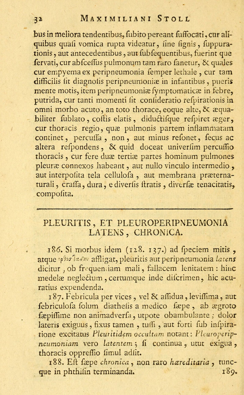 bus in meliora tendentibus, fiibito pereant fuffocati, cnr ali- quibus quaii vomica rupta videatur, iine iignis, fuppura- tionis, aut antecedentibus, aut fubfequentibus, fuerint que fervati, cur abfceiTus puimonum tam raro fanetur, & quales cur empyemaex peripneumonia femper lechale , cur tam difHcilis lit diagnolis peripneumonias in infantibus, pueris mente motisjitemperipneumonissfym.ptomaticse in febre, putrida, cur tanti momenti iit coniideratio refpirationis in omni morbo acuto, an toto thorace, eoque alte, & asqua- biliter fublato , coilis elatis, didud^ifque refpiret geger, cur thoracis regio, qu« pulmonis partem inflammatam continet, percuila , non, aut minus refonet, fecus ac altera refpondens, & quid doceat univeriim percuiTio thoracis, cur fere duae tertis partes hominum pulmones pleura? connexos habeant, aut nullo vinculo intermedio , aut interpoiita tela cellulofa , aut membrana prasterna- turali, craifa, dura, ediveriis itratis, diverfae tenacitatis, compoiita. PLEURITIS, ET PLEUROPERIPNEUMONIA LATENS, CHRONICA. i8(5. Si morbus idem (12,8. 137.) ad fpeciem mitis , atque '■piocrlct^.yy,- affligat, pleuritis autperipneumonia latens dicitur ^ ob frequentiam mali, fallacem lenitatem : hinc medelse negledtum ^certumque inde difcrimen^ hic acu- ratius expendenda. 187. Febricula per vices, vel §C aifidua, leviiTima, aut febriculofa folum diatheiis a medico faepe , ab sgroto faepiiTime non animadverfa, utpote obambulante ; dolor lateris exiguus, tixus tamen , tulTi , aut forti fub infpira- tione excitatus Flcuritidcm occultam notant: FLuropcrip ncumoniam vero latentem ^ fi continua, utut exigua j thoracis opprefTio iimul adiit. 188. E(l fspe chronica^ non raro hccrcditaria ^ tunc- que in phthilin terminanda. i '^<)*