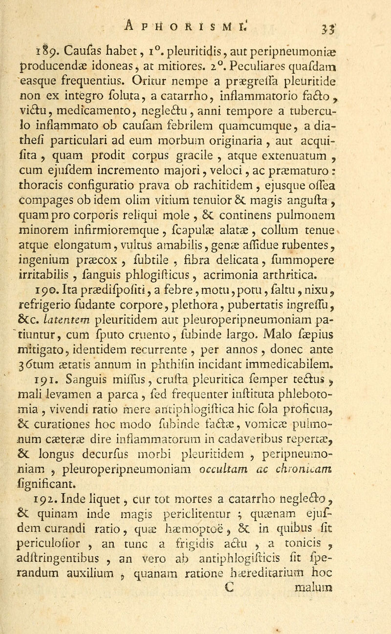 3? 1S9. Caufas habet, 1°. pleuritidis, aiitperipneiimoni^ {)roducendce idoneas, at mitiores. 2^. Peculiares quafdam easque frequentius. Oritur nempe a prgegreiFa pleuritide non ex integro foluta, a catarrho, inflammatorio fa(B:o , vidu, medicamento, negle^tu, anni tempore a tubercu- lo inflammato ob caufam febrilem quamcumque, a dia- thefi particulari ad eum morbum originaria , aut acqui- iita j quam pfodit corpus graciie , atque extenuatum , cum ejufdem incremento majori, veloci, ac praematuro ; thoracis configuratio prava ob rachitidem, ejusque oflea compages ob idem olim vitium tenuior 5c magis angufta , quam pro corporis reiiqui mole , 6c continens pulmonem minorem infirmioremque, fcapulae alatae, collum tenue atque elongatum, vultus amabiiis ^ genee aflidue rubentes, ingenium prsecox , fubtile , fibra delicata 5 fummopere irritabilis , fanguis phlogiflicus 5 acrimonia arthritica. 190. Ita prsedifpofitl, a febre, m_otu, potu, faltu, nixu ^ refrigerio fudante corpore^ plethora, pubertatis ingreflli, &c. latentcm pleuritidem aut pleuroperipneumoniam pa- tiuntur, cum fputo cruento, fubinde largo. Malo faepius mitigato^ identidem recurrente 5 per annos, donec ante 3(5tum astatis annum in p^ithilin incidant imraedicabilem, 191. Sanguis mifllis ^ crufta pleuritica femper te£lus ^ maii levamen a parca -, fed frequenter inftituta phleboto- mia 5 vivendi ratio mere antiphlogifbxa hic fola profiGua, Sc curationes hoc modo fubinde fad^, vomicas puimo- mm caeter^ dire inflammatorum in cadaveribus repert^, 6c longus decurfus morbi pleuritidem 5 peripneumo- niam 5 pleuroperipneumoniam oecultam ac chronuam iignificant* 192. Inde liquet, cur tot mortes a catatrho negle^^o, 6c quinam inde magis periclitentur ^ quasnam ejuf- dem curandi ratio ^ qu^ haemoptoe 5 5c in quibus fit periculoflor ^ an tunc a frigidis ^dii y a tonicis ^ aditringentibus , an vero ab antiphlogifticis fit fpe- randum auxilium ^ quanam ratione hcereditarium hoc C maluiB