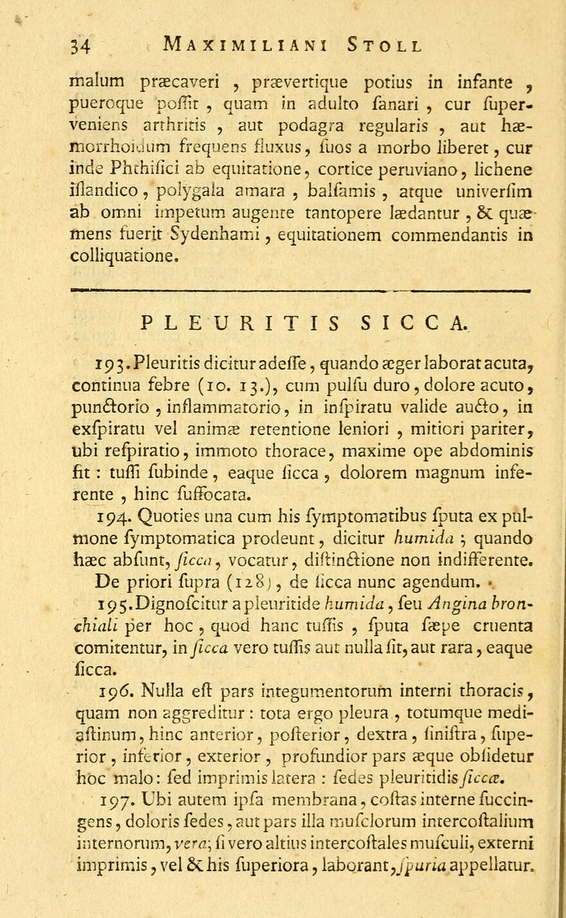 inalum praecaveri , praevertique potius in infante , puercque poiTlr , quam in adulto fanari , cur fuper- veniens arrhritis , aut podagra regularis , aut hae- mcrrhoKnim frequens fluxus, fuos a morbo liberet, cur inde Phthifici ab equitatione, cortice peruviano, lichene iflandico, polygaia amara , balfamis , atque univerlim ab omni impetum. augente tantopere Isdantur , & quae- mens fuerit Sydenhami, equitationem commendantis in colliquatione. P L E U R I T I S S I C C A. 193.Pleuritis dicitur adeffe, quando acger laborat acuta, continua febre (10. 13.), cum pulfu duro^dolore acuto, pun6^orlo 5 inflammatorio, in infpiratu valide audo, in exfpiratu vel anim^e retentione leniori , mitiori pariter, nbi refpiratio, immoto thorace, maxime ope abdominis fit: tufTi fubinde, eaque ficca , dolorem magnum infe- rente , hinc fuffocata. 194. Quoties una cum his fymptomatibus fputa ex pul- nione fymptomatica prodeunt, dicitur humida ^ quando haec abfunt,/fc6\;, vocatur, diflin^lione non indiiferente. De priori fupra (iioj, de ficca nunc agendum. • i95.Dignofcitur apleuritide humida, feu Angina hron- chiaii per hoc , quod hanc tufiis , fputa faspe cruenta comitentur, in ficca vero tufTi? aut nulla lit, aut rara, eaque ficca. 196. Nulla efl pars integumentorum interni thoracis, quam non aggreditur : tota ergo pleura , totumque medi- aflinum, hinc anterior, poflerior, dextra, finiftra, fupe- rior , interior, exrerior , profundior pars a^que obfidetur hoc malo: (qA imprimisiatera : fedes pieuritidis/zirc^. 197. Ubi autem ipfa membrana, coflas interne fuccin- gens, doloris fedes, aut pars illa mufclorum intercoflalium internorum, vera\ ii vero altius intercoftales mufculi, exrerni imprimis ^ vel Schis fuperiora, laborant^jparia appellatur.