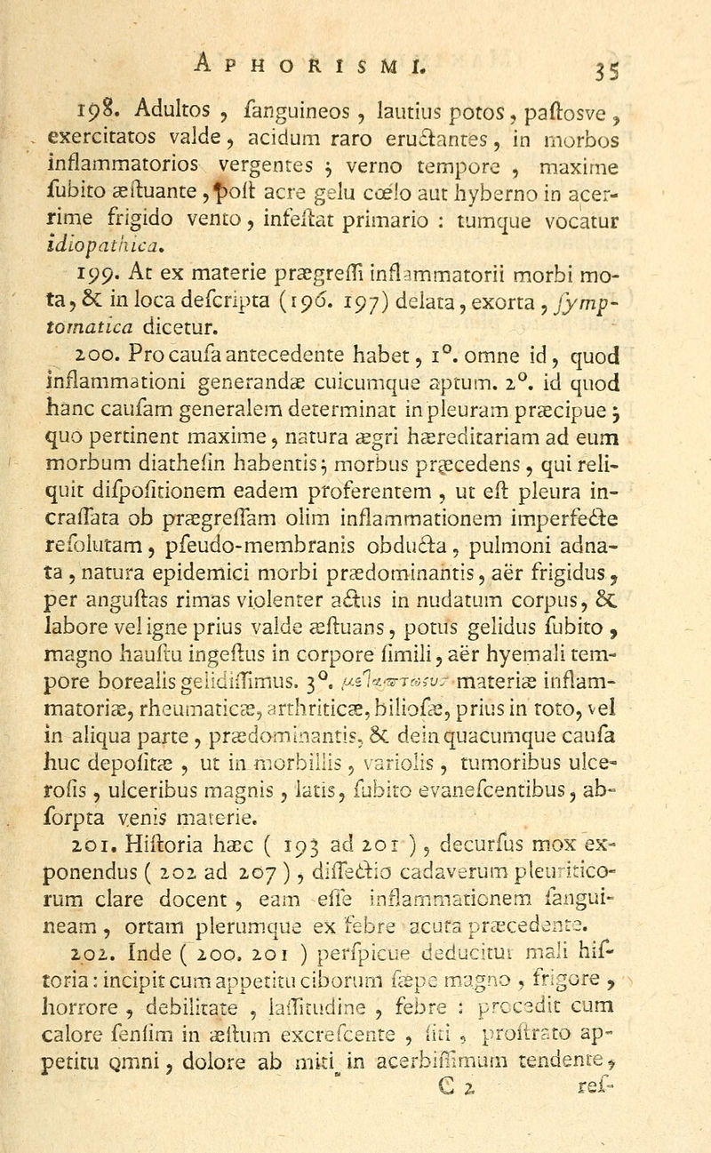 198. Adultos 5 fanguineos, lautius potos, paftosve ^ . exercitatos valde, acidum raro eruilantes, in morbos Inflammatorios vergentes ^ verno tempore , maxime fubito 32iluante 5^)011 acre gelu coelo aut hyberno in acer- rime frigido vento, infellat primario : tumque vocatur idiopathica» 199. At ex materie prasgrefTi inflammatorii morbi mo- ta^ &C in loca defcripta (196. 197) delata, exorta , jymp' tomatica dicetur, 200. Pro caufa antecedente habet, 1°. omne id, quod inflammationi generands cuicumque aptum. 2°. id quod hanc caufam generalem determinat inpleuram prscipue j quo pertinent maxime, natura ^gri haereditariam ad eum morbum diathefin habentis^ morbus prgscedens, qui reli- quit difpofitionem eadem proferentem , ut efl pleura in- crafTata ob praegreffam olim inflammationem imperfedl:e refolutam, pfeudo-membranis obdud;a« pulmoni adna- ta 5 natura epidemici morbi praedominantis 5 aer frigidus j per anguilas rimas violenter a<Sus in nudatum corpus, 5c labore veligne prius valde ^fluans, potus gelidus fubito , magno hauftu ingeilus in corpore fimili, aer hyemali tem- pore borealis gelidiiTimus. 3^, «s^^^-^T^^-L/r materias inflam- matorias, rheumatic^^ arthriticee, biliofce, prius in toto, vel in. aliqua parte , preedominantis, 8c deinquacumque caufa huc depolitas , ut in niorbillis ^ variolis, tumoribus ulce- rofis, ulceribus magnis, iatis, fubito evanefcentibus 5 ab- forpta yenis materie. 201. Hiiloria haec (1933^201)5 decurfus mox ex- ponendus ( 202 ad 207 ), diiTetlio cadaverum pleu; inco- rum ciare docent 5 eam efle inflammationem. fangui- neam , ortam pierumque ex febre acufa praecedente. 202. Inde (200. 201 ) perfpicue deducitui mali hif- toriaiincipitcumappetituciborum ikpe magno , frigore , horrore , debilitate , iairirudine , febre : pfccedit cum calore feniim in asftum excrefcente , (iti . proitrsto ap° petitu Qmni, doiore ab miti in acerbiilimum tendence ^ e 2 ref-