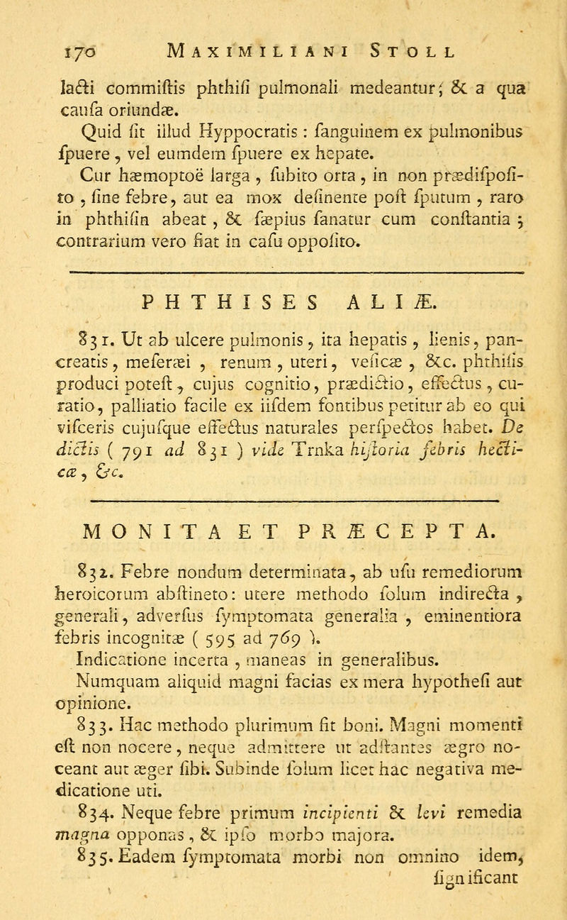 la(fi:i commiftis phthifi pulmonali medeantur^ &. a qua caufa oriundse. Quid lit illud Hyppocratis: fanguinem ex puhnonibus ipuere , vel eumdem fpuere ex hepate. Cur hsemoptoe larga , fubito orta , in non prs-difpofi- to 5 fine febre, aut ea mox definenre poft fputum , raro m phthifin abeat , 6c fsepius fanatur cum conflantia 5 contrarium vero fiat in cafu oppofito. MONITA ET PR^CEPTA. 832,. Febre nondum determinata, ab ufu remediorum heroicorum abdineto: utere methodo foium indireda , generali, adverfjs fymptomata generalia 5 eminentiora febris incognitas ( 595 ad 769 \ Indicatione incerta , aianeas in generalibus. Numquam aiiquid magni facias ex mera hypothefi aut opinione. 833. liac methodo plurimum fit boni. Mugni momenti efi: non nocere, neque admittere ut adllantes ^gro no- ceant aut aeger fibi. Subinde ibium hcethac negativa me- dicatione uti. 834. Neque febre primum incipicnti 5c Uvi remedia magna opponas, &: ipfo morbo majora. 835. Eadem fymptomata morbi non omnino idem, fignificant