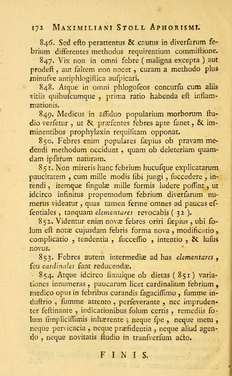 84(5. Sed efto perattentus &C csutus in diverfarum fe- brium difFerentes methodos requirentium commillione. 847. Vix non in omni febre (maligna excepta ) aut prodeft 5 aut faltem non nocet , curam a methodo plus ininufve antiphlogiftica aufpicari. 848. Atque in omni phiogofeos concurfu cum aliis vitiis quibufcumque , prima ratio habenda eft inflam- mationis. 840. Medicus in afliduo popularium morborum ftu- dio verfetur 5 ut 5c prsefentes febres apte fanet, & im- minentibus prophylaxin requifitam opponat. 850. Febres enim populares fsepius ob pravam me- dendi methodum occidunt , quam ob deleteriam quam- dam ipfarum naturam. 851. Non mireris hanc febrium hucufque explicatarum paucitatem , cum miile modis fibi jungi , fuccedere , in- tendi, itemque fingulce mille formis iudere pofTint, ut idcirco infinitus propemodum febrium diverfarum nu- merus videatur 5 quas tamen ferme omnes ad paucas ef- fentiales , tanquam dcmcntares revocabis ( 32, ). 852. Videntur enim nova^ febres oriri faepius, ubi fo- lum eft not^ cujusdam febris forma nova , modificatio, complicatio 5 tendentia , fucceffio , intentio , &. lufus novus. 853. Febres autem intermediae ad has clcmentares , feu cardinales funt redacendcC. 854. Atque idcirco fimuique ob dietas (851) varia- tiones innumeras, paucarum Hcet cardinalium febrium , medico opus in febribus curandis fagaciilimo , fumme in- duftrio 5 fumme attento , perfeverante , nec impruden- ter feftinante , indicationibus folum certis , remediis fo- lum fimpliciftimis inhasrente ^ neque fpe , neque metu , neque pervicacia , neque praefideatia , neque aliud agen- do j neque novitatis fludio in tranfverfum ado. F I N I S,