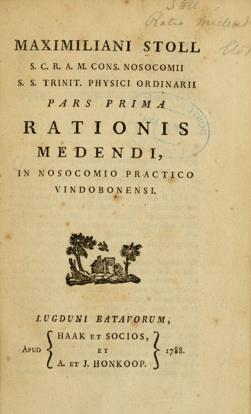 . ] 4l' i..'.- MAXIMILIANI STOLL S. C. R. A. M. CONS. NOSOCOMII S. S. TRINIT. PHYSICI ORDINARII P A R S P R I M A RATIONIS M E D E N D I, IN NOSOCOMIO PRACTICO VINDOBONENSI. Apud LVGDVNI BATAVORVMt HAAK ET SOCIOS, 1 ET > 1788, A. ET J. HONKOOP. \