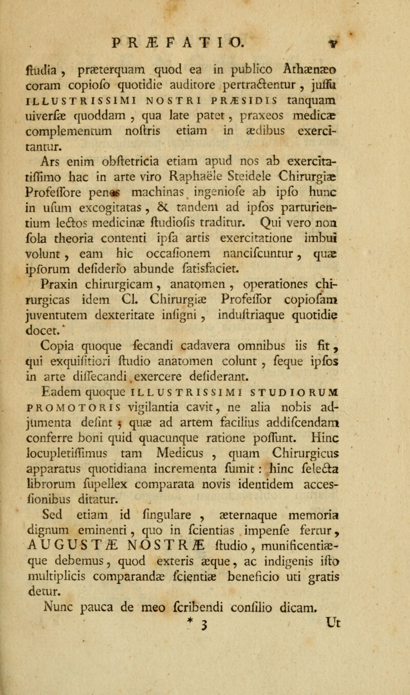 ftudia j praeterquam quod ea in publico Athaenaso coram copiofo quotidie auditore pertraftentur ^ juflu iLLUSTRissiMi NOSTRi PR>isiDis tanquam uiverfae quoddam ^ qua late patet ^ praxeos medicae complementum noftris etiam in aedibus exerci- tantur. Ars enim obftetricia etiam apud nos ab exercita- tiflimo hac in arte viro Raphaele Steidele Chirurgiae Profeflbre pen« machinas ingeniofe ab ipfo hunc in ufum excogitatas , & tandem ad ipfos parturien- tium leftos medicinae ftudiolis traditur. Qui vero non fola theoria contenti ipfa artis exercitatione imbiii volunt 5 eam hic occafionem nancifcuntur, quae ipforum defiderio abunde fatisfaciet. Praxin chirurgicam, anatomen , operationes chi- rurgicas idem Cl. Chirurgiae ProfeiTor copiofam juventutem dexteritate infigni ^ induftriaque quotidie docet.' Copia quoque fecandi cadavera omnibus iis fit, qui exquifitiori ftudio anatomen colunt ^ feque ipfos in arte diffecandi. exercere defiderant. Eadem quoque ILL us TRIS siMi STUDIORUM pROMOTORis vigilantia cavit^ ne alia nobis ad- jumenta defint 3 quse ad artem facilius addifcendam conferre boni quid quacunque ratione pofTunt. Hinc locupletiffimus tam Medicus , quam Chirurgicus apparatus quotidiana incrementa fumit: hinc felefta librorum fupellex comparata novis identidem acces- fionibus ditatur. Sed etiam id fingulare , aeternaque memoria dignum eminenti, quo in fcientias impenfe fercur, AUGUSTiE NOSTR^ ftudio, munificenti^- que debemus ^ quod exteris asque, ac indigenis ifta multiplicis comparandse fcientiae beneficio uti gratis detur. Nunc pauca de meo fcribendi confilio dicam. * 3 Ut