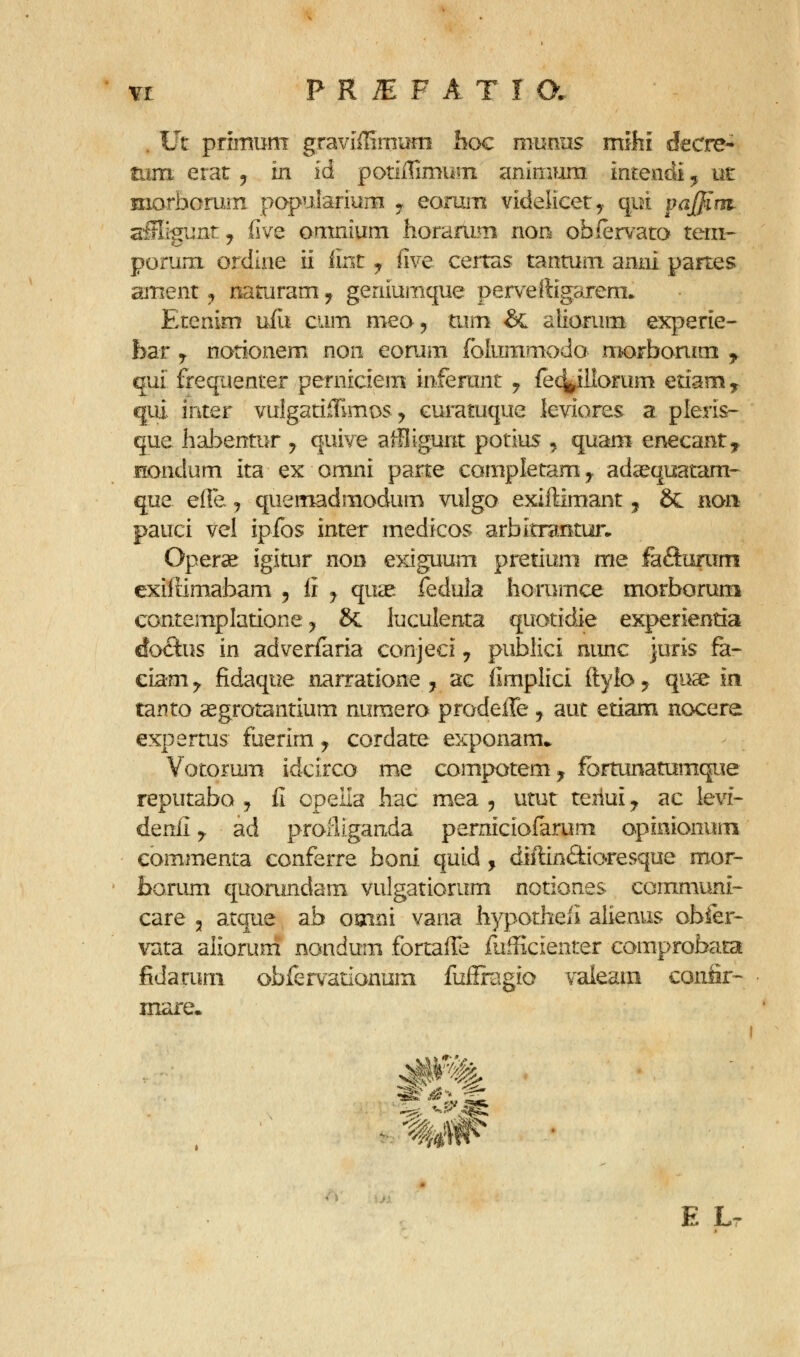 . Ut primuni graviffirniiin hoc munns rmhi decre- mm erar ^ in id potiiTimyiii animum intendi, ut morborurii pQpuiariurn ^ eomin videlicety qoi paffini alHigunt^ five omnium horaflim non ofaiervato tem-' porum ordiae ii lint y fwe certas tantum anrii partes ament ^ naturamy geniumque perveftigarem. Erenim ufu cum meo, tam & alionim experie- bar y notionem non eomm foliimmodo nK)rbonim y qui frequenter perniciem inferant ^ {ec^illorum etiam ^ qiii inter vuIgatifEmos ^ curatuque kviores a pleris- que hal^entur y quive affligunt potius ^ quam enecant^ fiondum ita ex omni parte completamy ad^quatam^ que e(ie> y quemadmodum vulgo exiftimant j 6c non pauci vel ipibs inter medicos arbltrBntui-. Operse igitur non e>dguum pretium me faftunim exiffimabam 5 li ^ quae fedula horumce morborum contempIatioRe y & luculenta quotidie experientia doiStus in adverfaria conjeci ^ publici nunc juris fa- ciam y fidaque narratione ^ ac limplici ftylo ^ quse in tanto aegrotantium numero prodeffe ^ aut etiam nocere expertus fuerim ^ cordate exponam* Votorum idcirco me compotem^ fbrtunatumque reputabo j £ opella hac mea 5 utut teiiui y ac levi- denii y ad proliiganda perniciofarum opinionum commenta conferre boni. quid , diftin£tioresque mor- Jboriim quorundam vulgatiorum notiones communi- care , atque ab oaini vana hypothefi alienus obfer- vata aliorum nondum fortaffe ftiHicienter comprobata fidarum oblervationum fuilragio vaieam conSr- mare. E Lr