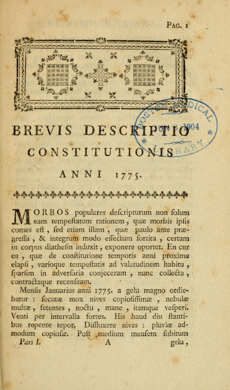 s^ ^ i ^^ ?4 ^ o BREVIS DESCrlPf*I(iP CONSTITUTI CMsf fs^ A N N I 1775. MORBOS populares defcripturum non folum eam tempeftatum rationem, quas morbis ipiis comes eft , fed etiam illam ^ qu9e paulo ante pras- grefTa , & integrum m.odo effedum fortita , certam in corpus diatlielin induxit, exponere oportet. En cur ea 5 quas de conftitutione temporis anni proxime elapfi 5 varioque tempeftatis ad valetudinem Iiabitu j fparfim in adverfaria conjeceram ^ nunc colkfta , contraftaque recenfeam. Menfis Januarius anni 1775. a gelu magno ordie* batur : fecutae mox nives copiofiftima^ 5 nebute multa^ 5 fetentes ^ noftu ^ mane ^ itemque vefperi* Venti per intervalla fortes. His haud diu ftanti- bus repente tepor. Diffluxere nives : pluvias ad- niodum copiof^. Poft .medium m.enfem ftibitum Van L ^ A gelu ^