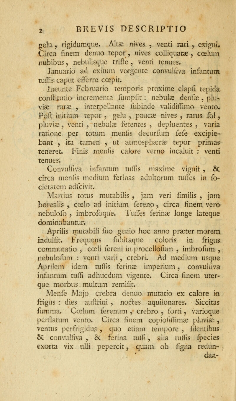 gelu j rigidumque. Altse nives ^ venti rari , exigiiu Circa finem denuo tepor, nives colliquatae 5 coelum xiubibus 5 nebulisque trifte , venti tenues. Januario ad exitum vecgente convuliiva infantum tuflis caput eiFerre cc^pit. Ineunte Februario temporis proxime elapfi tepida conftirutio incremenra fumpiir: nebute denfae ^ plu- viae raras , interpellante fubinde validifTimo vento. Poft initium tepor 5 gelu ^ paucae nives , rarus fol, pluvice ^ venti ^ nebul^ fetenres , depluentes , varia ratione per totum menfis decurfum fefe excipie- bant 5 ita tamen ^ ut atmosphaerae tepor primas teneret. Finis menfis calore verno incaluit : venti tenues, Convuliiva infantum tuOis maxime viguit 5 &C circa meniis medium ferinas aduitorum tufles in fo- cietatem adfcivit. Martius totus mutabilis j jam veri fimilis , jam borealis , coelo ad initium fereno, circa finem vero^ nebulofo y imbrofoque. Tuifes ferinae longe lateque dominabantur. Aprilis mutabili fuo genio hoc anno praeter morem indulfit. Frequens fubitaque coloris in frigus commutatio ^ cceii fereni in procellofum , imbrofum , nebulofum : venti varii, crebri. Ad medium usque Aprilem idem tufiis ferinse imperium, convuliiva infantum tuffi adhucdum vigente. Circa finem uter- que morbus muitum remlilt. Menfe Majo crebra denuo mutatio ex calore ki frigus : dies auftrini , noftes aquilonares. Siccitas fumma. Ccrlum ferenum ^- crebro , forti ^ varicque perflatum vento. Circa finem copiofiffims pluvia^ , ventus perfrigidus , quo etiam tempore j iilentibus & convulfiva , & ferina tuffi, alia tuifis fpecies exorta vix uili pepercit y quam ob figna redun- dan-