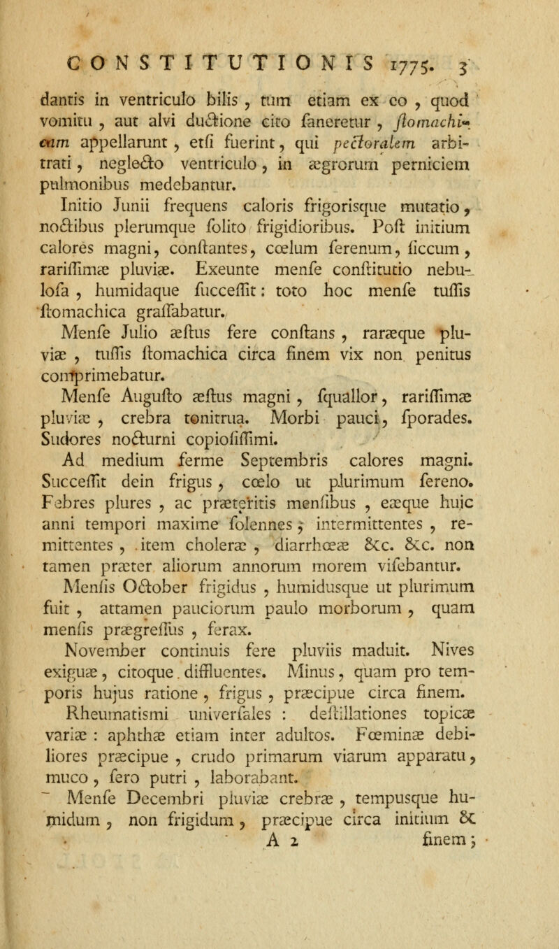 danris in ventriculo bilis ^ tum etiam ex co , quod vomitu 5 aut alvi duiftione eiro faneretur , Jloniachi^, oam appellarunt ^ etfi fuerint, qui pecioraUm arbi- trati 5 negledo ventriculo 5 in a^grorum perniciem puimonibus medebantur. Initio Junii frequens caloris frigorisque mutatio ^ noftibus plerumque folito frigidioribus. Poft initium calores magni, conftantes^ ccelum ferenum, ficcum, rariftimae pluviae. Exeunte menfe conftitutio nebu-L lofa 5 humidaque fucceflit: toto hoc menfe tuffis 'ftomachica graflabatur. Menfe Julio aeftus fere conftans , raraeque plu- viae y tuftls ftomachica circa finem vix non penitus coirfprimebatun Menfe Augufto aeftus magni, fquallor ^ rarifTimae pluyia^ 5 crebra tonitrua. Morbi pauci 5 fporades. Sudores nofturni copiofiftimi. Ad medium ferme Septembris calores magni. Succeftit dein frigus y coelo ut pJurimum fereno. Febres plures , ac praeteritis menfibus , easque huic anni tempori maxime folennes ^ intermittentes 5 re- mittentes ^ .item cholerae y diarrhcece 6cc. Scc. non tamen prajter aliorum annorum morem vifebantur. Menlis Oftober frigidus ^ humidusque ut plurimum fuit 5 attamen pauciorum paulo morborum ^ quam menfis praegrefTus , ferax. November continuis fere pluviis maduit. Nives exiguae, citoque. diffluentes. Minus ^ quam pro tem- poris hujus ratione ^ frigus y praecipue circa finem. Rheumatismi univerfales : deftillationes topicae varla^ : aphthae etiam inter adultos. Foeminas debi- liores prsecipue , crudo primarum viarum apparatu^ muco 5 fero putri , laborabant. Menfe Decembri pluvia^ crebr^ y tempusque hu- inidum y non frigidum ^ pra^cipue circa initium 8c A z finemj