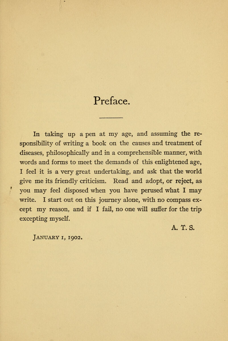 Preface. In taking up a pen at my age, and assuming the re- sponsibility of writing a book on the causes and treatment of diseases, philosophically and in a comprehensible manner, with words and forms to meet the demands of this enlightened age, I feel it is a very great undertaking, and ask that the world give me its friendly criticism. Read and adopt, or reject, as you may feel disposed when you have perused what I may write. I start out on this jotu^ey alone, with no compass ex- cept my reason, and if I fail, no one will suffer for the trip excepting myself. A. T. S. January i, 1902.