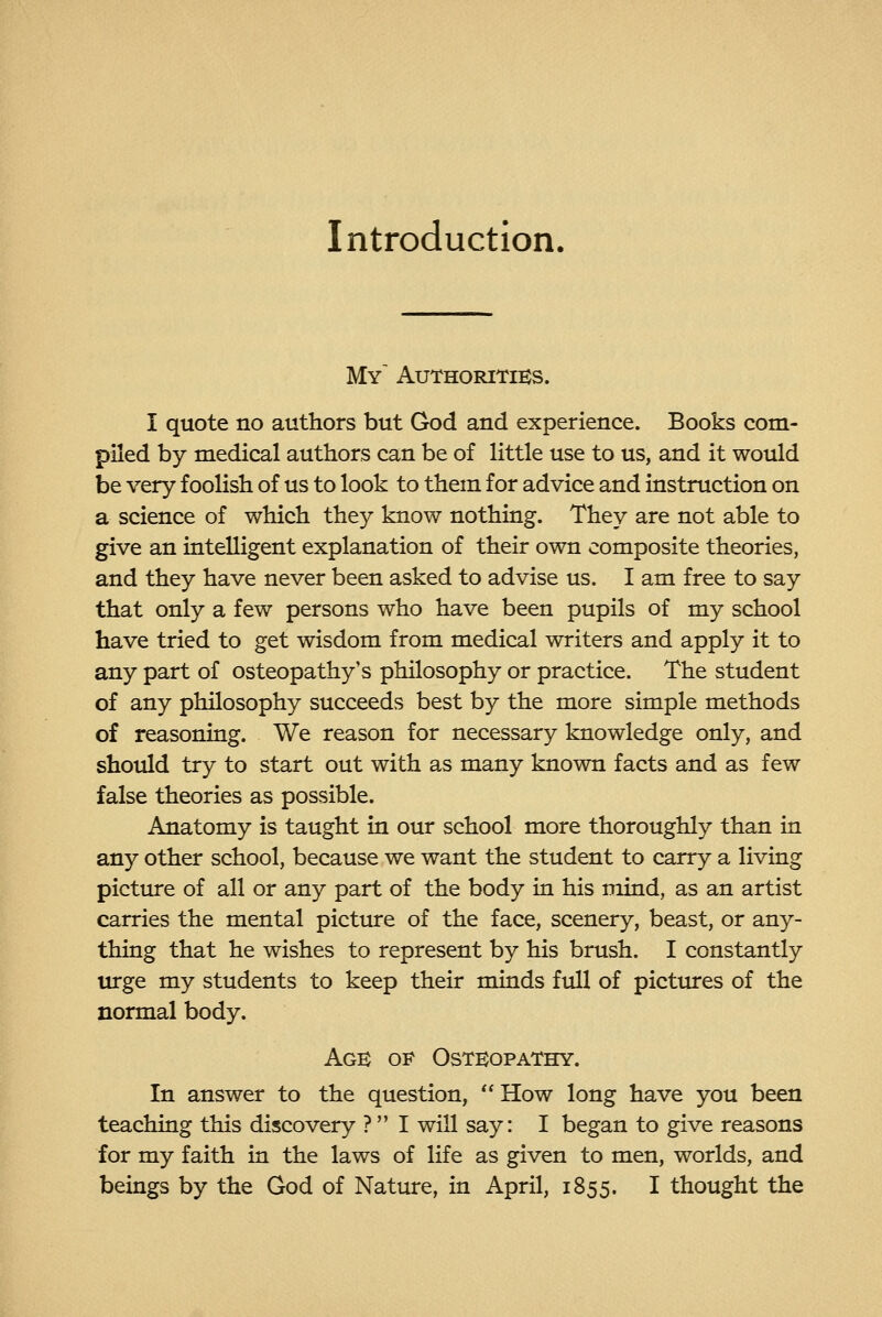 Introduction. My Authorities. I quote no authors but God and experience. Books com- piled by medical authors can be of little use to us, and it would be very foolish of us to look to them for advice and instruction on a science of which they know nothing. They are not able to give an intelligent explanation of their own composite theories, and they have never been asked to advise us. I am free to say that only a few persons who have been pupils of my school have tried to get wisdom from medical writers and apply it to any part of osteopathy's philosophy or practice. The student of any philosophy succeeds best by the more simple methods of reasoning. We reason for necessary knowledge only, and should try to start out with as many known facts and as few false theories as possible. Anatomy is taught in our school more thoroughly than in any other school, because we want the student to carry a living picture of all or any part of the body in his mind, as an artist carries the mental picture of the face, scenery, beast, or any- thing that he wishes to represent by his brush. I constantly urge my students to keep their minds ftdl of pictiures of the normal body. Age of Osteopathy. In answer to the question,  How long have you been teaching this discovery ?  I will say: I began to give reasons for my faith in the laws of life as given to men, worlds, and beings by the God of Nature, in April, 1855. I thought the