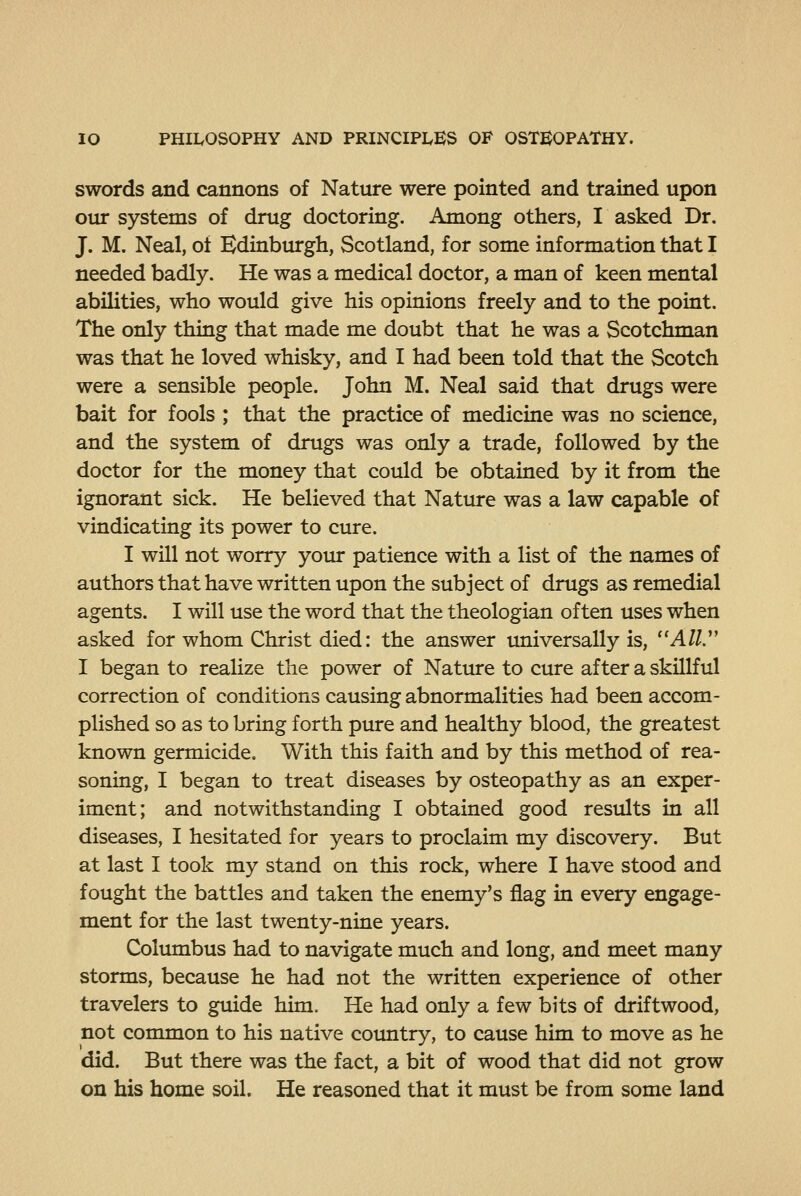 swords and cannons of Nature were pointed and trained upon otu* systems of drug doctoring. Among others, I asked Dr. J. M. Neal, of Edinburgh, Scotland, for some information that I needed badly. He was a medical doctor, a man of keen mental abilities, who would give his opinions freely and to the point. The only thing that made me doubt that he was a Scotchman was that he loved whisky, and I had been told that the Scotch were a sensible people. John M. Neal said that drugs were bait for fools ; that the practice of medicine was no science, and the system of drugs was only a trade, followed by the doctor for the money that could be obtained by it from the ignorant sick. He believed that Nature was a law capable of vindicating its power to cure. I will not worry your patience with a list of the names of authors that have written upon the subject of drugs as remedial agents. I will use the word that the theologian often uses when asked for whom Christ died: the answer universally is, A//. I began to realize the power of Nature to cure after a skillful correction of conditions causing abnormalities had been accom- plished so as to bring forth pure and healthy blood, the greatest known germicide. With this faith and by this method of rea- soning, I began to treat diseases by osteopathy as an exper- iment; and notwithstanding I obtained good results in all diseases, I hesitated for years to proclaim my discovery. But at last I took my stand on this rock, where I have stood and fought the battles and taken the enemy's flag in every engage- ment for the last twenty-nine years. Columbus had to navigate much and long, and meet many storms, because he had not the written experience of other travelers to guide him. He had only a few bits of driftwood, not common to his native coimtry, to cause him to move as he did. But there was the fact, a bit of wood that did not grow on his home soil. He reasoned that it must be from some land