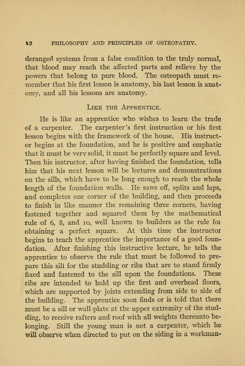 deranged systems from a false condition to the truly normal, that blood may reach the affected parts and relieve by the powers that belong to pure blood. The osteopath must re- member that his first lesson is anatomy, his last lesson is anat- omy, and all his lessons are anatomy. Like the Apprentice. He is like an apprentice who wishes to learn the trade of a carpenter. The carpenter's first instruction or his first lesson begins with the framework of the house. His instruct- or begins at the foimdation, and he is positive and emphatic that it must be very solid, it must be perfectly square and level. Then his instructor, after having finished the foundation, tells him that his next lesson will be lectures and demonstrations on the sills, which have to be long enough to reach the whole length of the foundation walls. He saws off, splits and laps, and completes one corner of the building, and then proceeds to finish in like manner the remaining three corners, having fastened together and squared them by the mathematical rule of 6, 8, and lo, well known to builders as the rule foi obtaining a perfect square. At this time the instructor begins to teach the apprentice the importance of a good foun- dation. After finishing this instructive lecture, he tells the apprentice to observe the rule that must be followed to pre- pare this sill for the studding or ribs that are to stand firmly fixed and fastened to the sill upon the fotmdations. These ribs are intended to hold up the first and overhead floors, which are supported by joists extending from side to side of the building. The apprentice soon finds or is told that there must be a sill or wall-plate at the upper extremity of the stud- ding, to receive rafters and roof with all weights thereunto be- longing. Still the young man is not a carpenter, which he will observe when directed to put on the siding in a workman-