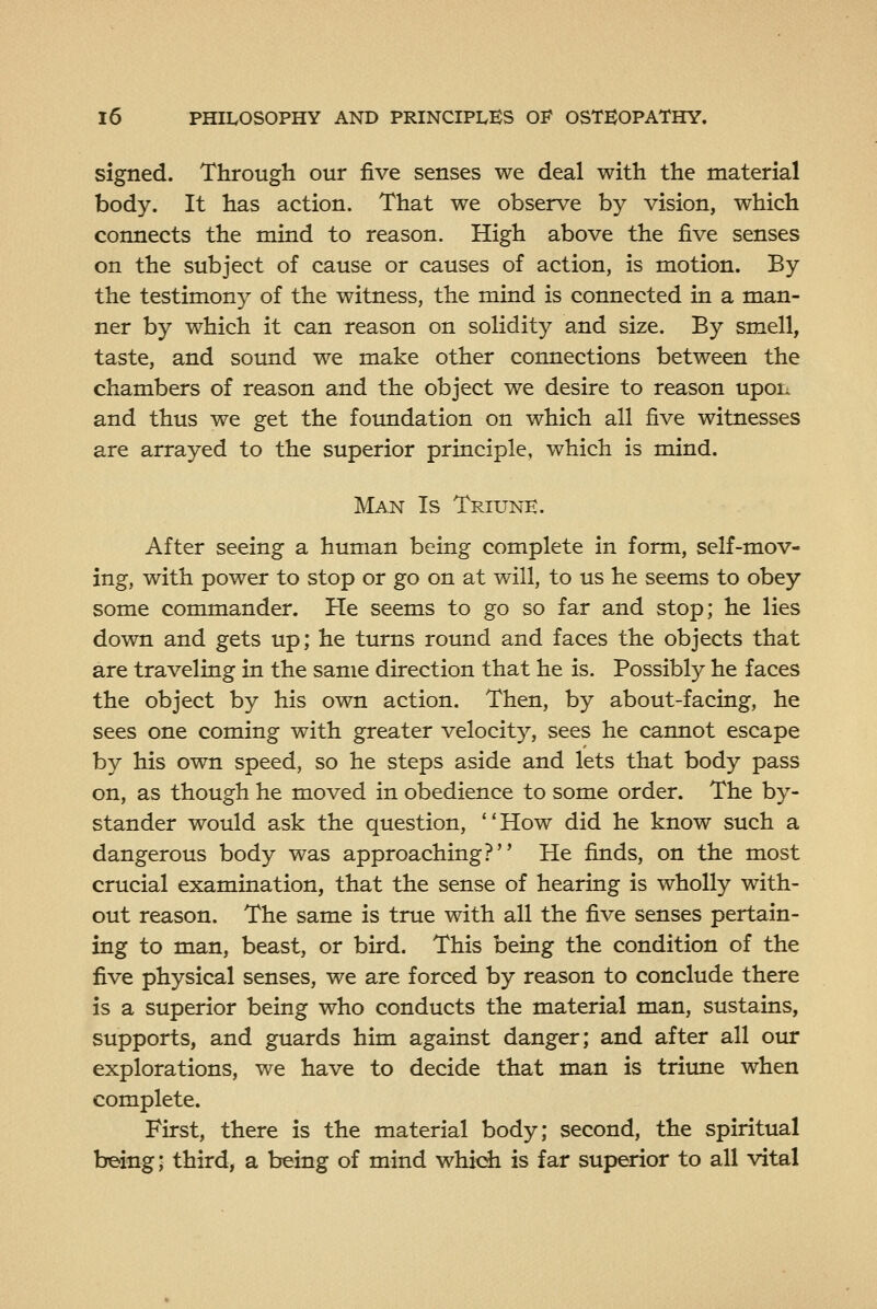 signed. Through our five senses we deal with the material body. It has action. That we observe by vision, which connects the mind to reason. High above the five senses on the subject of cause or causes of action, is motion. By the testimony of the witness, the mind is connected in a man- ner by which it can reason on solidity and size. By smell, taste, and sound we make other connections between the chambers of reason and the object we desire to reason upon and thus we get the foundation on which all five witnesses are arrayed to the superior principle, which is mind. Ma:n Is Triunk. After seeing a human being complete in form, self-mov- ing, with power to stop or go on at will, to us he seems to obey some commander. He seems to go so far and stop; he lies down and gets up; he turns round and faces the objects that are traveling in the same direction that he is. Possibly he faces the object by his own action. Then, by about-facing, he sees one coming with greater velocity, sees he cannot escape by his own speed, so he steps aside and lets that body pass on, as though he moved in obedience to some order. The by- stander would ask the question, How did he know such a dangerous body was approaching? He finds, on the most crucial examination, that the sense of hearing is wholly with- out reason. The same is true with all the five senses pertain- ing to man, beast, or bird. This being the condition of the five physical senses, we are forced by reason to conclude there is a superior being who conducts the material man, sustains, supports, and guards him against danger; and after all our explorations, we have to decide that man is triune when complete. First, there is the material body; second, the spiritual being; third, a being of mind whidi is far superior to all vital