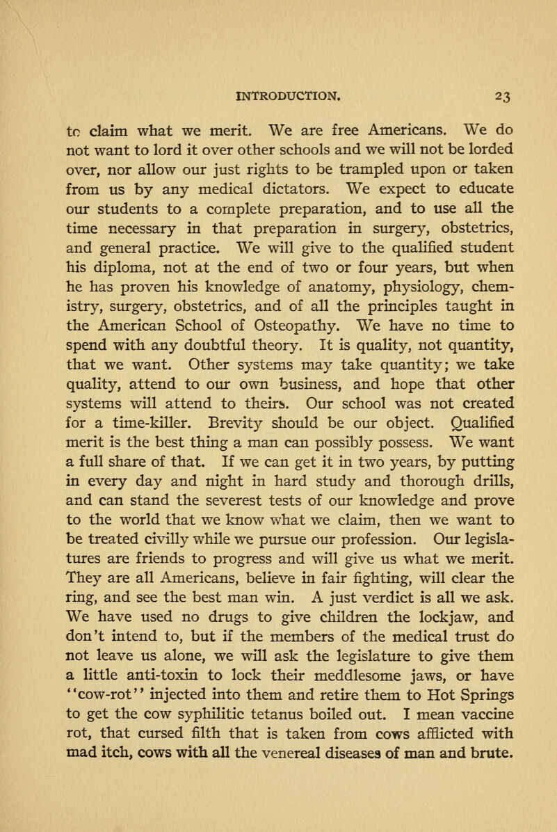 to claim what we merit. We are free Americans. We do not want to lord it over other schools and we will not be lorded over, nor allow our just rights to be trampled upon or taken from us by any medical dictators. We expect to educate our students to a complete preparation, and to use all the time necessary in that preparation in surgery, obstetrics, and general practice. We will give to the qualified student his diploma, not at the end of two or foiu: years, but when he has proven his knowledge of anatomy, physiology, chem- istry, surgery, obstetrics, and of all the principles taught in the American School of Osteopathy. We have no time to spend with any doubtful theory. It is quality, not quantity, that we want. Other systems may take quantity; we take quality, attend to our own business, and hope that other systems will attend to theirs. Our school was not created for a time-killer. Brevity should be our object. Qualified merit is the best thing a man can possibly possess. We want a full share of that. If we can get it in two years, by putting in every day and night in hard study and thorough drills, and can stand the severest tests of our knowledge and prove to the world that we know what we claim, then we want to be treated civilly while we pursue our profession. Our legisla- tures are friends to progress and will give us what we merit. They are all Americans, believe in fair fighting, will clear the ring, and see the best man win. A just verdict is all we ask. We have used no drugs to give children the lockjaw, and don't intend to, but if the members of the medical trust do not leave us alone, we will ask the legislature to give them a little anti-toxin to lock their meddlesome jaws, or have **cow-rot'* injected into them and retire them to Hot Springs to get the cow syphilitic tetanus boiled out. I mean vaccine rot, that ctursed filth that is taken from cows afflicted with mad itch, cows with all the venereal diseases of man and brute.