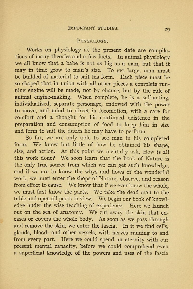 Physiology. 29 Works on physiology at the present date are compila- tions of many theories and a few facts. In animal physiology we all know that a babe is not as big as a man, but that it may in time grow to man's size. To get large, man must be builded of material to suit his form. Each piece must be so shaped that in union with all other pieces a complete run- ning engine will be made, not by chance, but by the rule of animal engine-making. When complete, he is a self-acting, individualized, separate personage, endowed with the power to move, and mind to direct in locomotion, with a care for comfort and a thought for his continued existence in the preparation and consumption of food to keep him in size and form to suit the duties he may have to perform. So far, we are only able to see man in his completed form. We know but little of how he obtained his shape, size, and action. At this point we mentally ask. How is all this work done? We soon learn that the book of Nature is the only true source from which we can get such knowledge, and if we are to know the whys and hows of the wonderful work, we must enter the shops of Nature, observe, and reason from effect to cause. We know that if we ever know the whole, we must first know the parts. We take the dead man to the table and open all parts to view. We begin our book of knowl- edge under the wise teaching of experience. Here we launch out on the sea of anatomy. We cut away the skin that en- cases or covers the whole body. As soon as we pass through and remove the skin, we enter the fascia. In it we find cells, glands, blood- and other vessels, with nerves running to and from every part. Here we could spend an eternity with our present mental capacity, before we could comprehend even a superficial knowledge of the powers and uses of the fascia