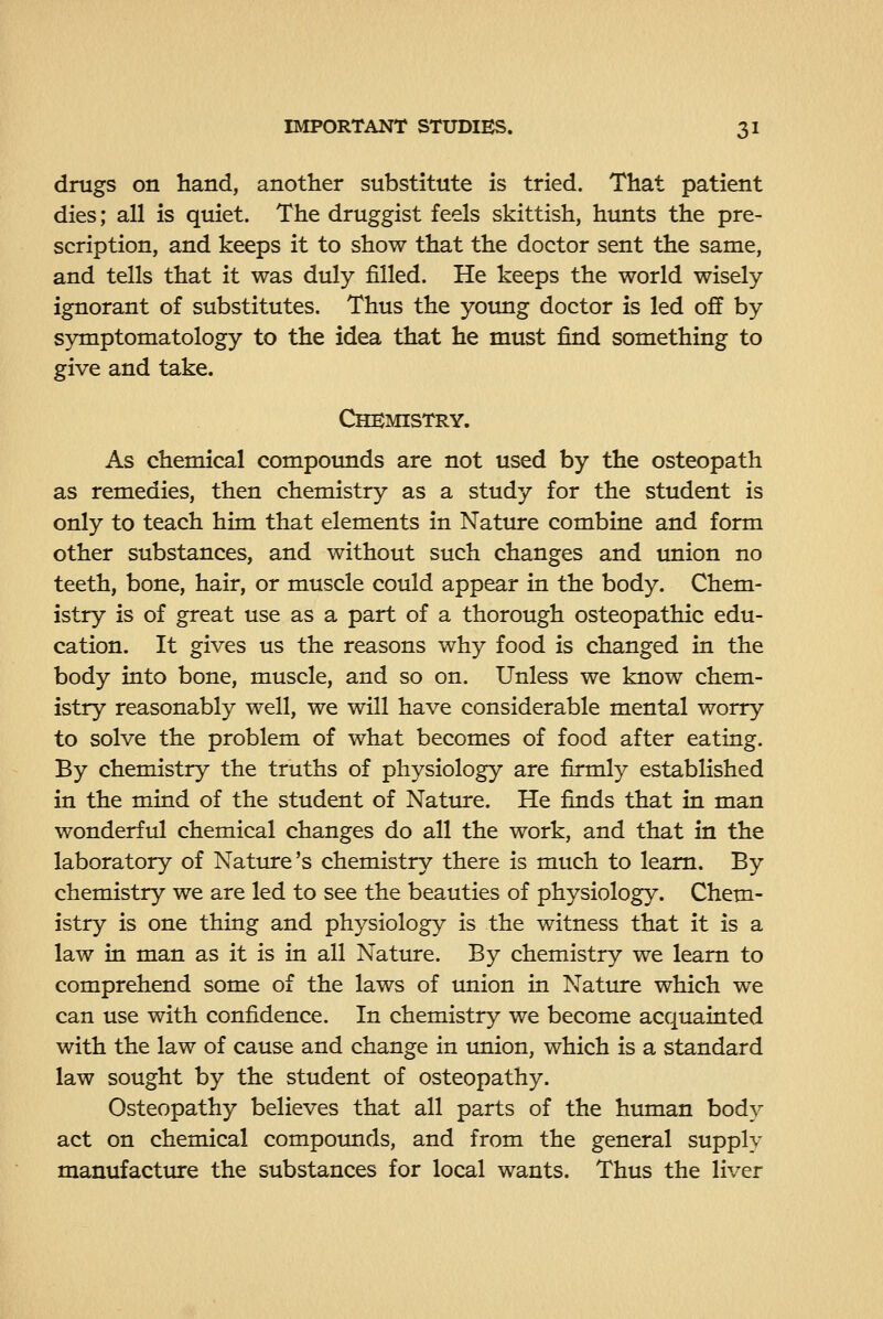 drugs on hand, another substitute is tried. That patient dies; all is quiet. The druggist feels skittish, hunts the pre- scription, and keeps it to show that the doctor sent the same, and tells that it was duly filled. He keeps the world wisely- ignorant of substitutes. Thus the young doctor is led off by symptomatology to the idea that he must find something to give and take. Chemistry. As chemical compoimds are not used by the osteopath as remedies, then chemistry as a study for the student is only to teach him that elements in Nature combine and form other substances, and without such changes and union no teeth, bone, hair, or muscle could appear in the body. Chem- istry is of great use as a part of a thorough osteopathic edu- cation. It gives us the reasons why food is changed in the body into bone, muscle, and so on. Unless we know chem- istry reasonably well, we will have considerable mental worry to solve the problem of what becomes of food after eating. By chemistry the truths of physiology are firmly established in the mind of the student of Natiure. He finds that in man wonderful chemical changes do all the work, and that in the laboratory of Nature's chemistry there is much to learn. By chemistry we are led to see the beauties of physiology. Chem- istry is one thing and physiology is the witness that it is a law in man as it is in all Nature. By chemistry we learn to comprehend some of the laws of union in Nature which we can use with confidence. In chemistry we become acquainted with the law of cause and change in imion, which is a standard law sought by the student of osteopathy. Osteopathy believes that all parts of the human body act on chemical compounds, and from the general supply manufacture the substances for local wants. Thus the liver