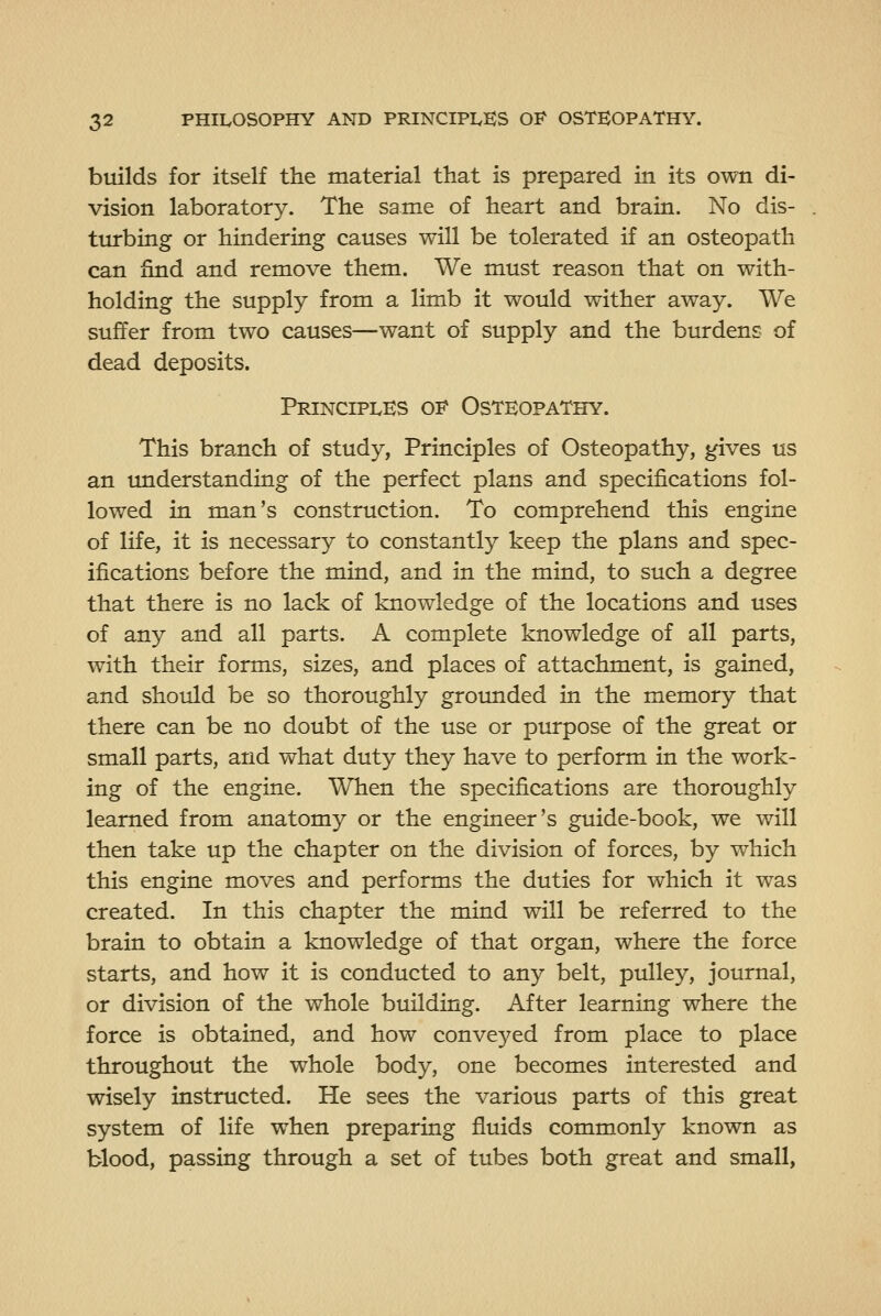 builds for itself the material that is prepared in its own di- vision laboratory. The same of heart and brain. No dis- turbing or hindering causes will be tolerated if an osteopath can find and remove them. We must reason that on with- holding the supply from a limb it would wither away. We suffer from two causes—want of supply and the burdens of dead deposits. Principles of Osteopathy. This branch of study, Principles of Osteopathy, gives us an understanding of the perfect plans and specifications fol- lowed in man's construction. To comprehend this engine of life, it is necessary to constantly keep the plans and spec- ifications before the mind, and in the mind, to such a degree that there is no lack of knowledge of the locations and uses of any and all parts. A complete knowledge of all parts, with their forms, sizes, and places of attachment, is gained, and should be so thoroughly groimded in the memory that there can be no doubt of the use or purpose of the great or small parts, and what duty they have to perform in the work- ing of the engine. When the specifications are thoroughly learned from anatomy or the engineer's guide-book, we will then take up the chapter on the division of forces, by which this engine moves and performs the duties for which it was created. In this chapter the mind will be referred to the brain to obtain a knowledge of that organ, where the force starts, and how it is conducted to any belt, pulley, journal, or division of the whole building. After learning where the force is obtained, and how conveyed from place to place throughout the whole body, one becomes interested and wisely instructed. He sees the various parts of this great system of life when preparing fluids commonly known as blood, passing through a set of tubes both great and small,