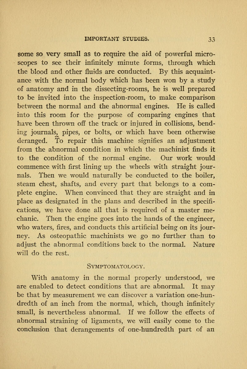 some so very small as to require the aid of powerful micro- scopes to see their infinitely minute forms, through which the blood and other fluids are conducted. By this acquaint- ance with the normal body which has been won by a study of anatomy and in the dissecting-rooms, he is well prepared to be invited into the inspection-room, to make comparison between the normal and the abnormal engines. He is called into this room for the purpose of comparing engines that have been thrown off the track or injured in collisions, bend- ing journals, pipes, or bolts, or which have been otherwise deranged. To repair this machine signifies an adjustment from the abnormal condition in which the machinist finds it to the condition of the normal engine. Our work would commence with first lining up the wheels with straight jour- nals. Then we would naturally be conducted to the boiler, steam chest, shafts, and every part that belongs to a com- plete engine. When convinced that they are straight and in place as designated in the plans and described in the specifi- cations, we have done all that is required of a master me- chanic. Then the engine goes into the hands of the engineer, who waters, fires, and conducts this artificial being on its jour- ney. As osteopathic machinists we go no further than to adjust the abnormal conditions back to the normal. Nature will do the rest. Symptomatology. With anatomy in the normal properly understood, we are enabled to detect conditions that are abnormal. It may be that by measurement we can discover a variation one-hun- dredth of an inch from the normal, which, though infinitely small, is nevertheless abnormal. If we follow the effects of abnormal straining of ligaments, we will easily come to the conclusion that derangements of one-hundredth part of an