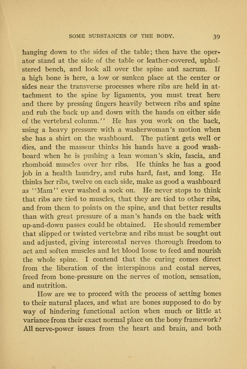 hanging down to the sides of the table; then have the oper- ator stand at the side of the table or leather-covered, uphol- stered bench, and look all over the spine and sacrum. If a high bone is here, a low or sunken place at the center or sides near the transverse processes where ribs are held in at- tachment to the spine by ligaments, you must treat here and there by pressing fingers heavily between ribs and spine and rub the back up and down with the hands on either side of the vertebral column.'' He has you work on the back, using a heavy pressure with a washerwoman's motion when she has a shirt on the washboard. The patient gets well or dies, and the masseur thinks his hands have a good wash- board when he is pushing a lean woman's skin, fascia, and rhomboid muscles over her ribs. He thinks he has a good job in a health laundry, and rubs hard, fast, and long. He thinks her ribs, twelve on each side, make as good a washboard as Mam ever washed a sock on. He never stops to think that ribs are tied to muscles, that they are tied to other ribs, and from them to points on the spine, and that better results than with great pressure of a man's hands on the back with up-and-down passes could be obtained. He should remember that slipped or twisted vertebrae and ribs must be sought out and adjusted, giving intercostal nerves thorough freedom to act and soften muscles and let blood loose to feed and nourish the whole spine. I contend that the curing comes direct from the liberation of the interspinous and costal nerves, freed from bone-pressure on the nerves of motion, sensation, and nutrition. How are we to proceed with the process of setting bones to their natural places, and what are bones supposed to do by way of hindering functional action when much or little at variance from their exact normal place on the bony framework? All nerve-power issues from the heart and brain, and both