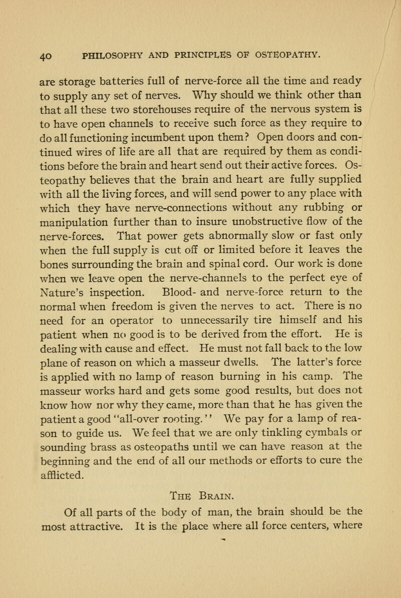 are storage batteries full of nerve-force all the time and ready- to supply any set of nerves. Why should we think other than that all these two storehouses require of the nervous system is to have open channels to receive such force as they require to do all functioning incumbent upon them? Open doors and con- tinued wires of life are all that are required by them as condi- tions before the brain and heart send out their active forces. Os- teopathy believes that the brain and heart are fully supplied with all the living forces, and will send power to any place with which they have nerve-connections without any rubbing or manipulation further than to insure unobstructive flow of the nerve-forces. That power gets abnormally slow or fast only when the full supply is cut off or limited before it leaves the bones surrounding the brain and spinal cord. Our work is done when we leave open the nerve-channels to the perfect eye of Nature's inspection. Blood- and nerve-force return to the normal when freedom is given the nerves to act. There is no need for an operator to unnecessarily tire himself and his patient when nc> good is to be derived from the effort. He is dealing with cause and effect. He must not fall back to the low plane of reason on which a masseur dwells. The latter's force is applied with no lamp of reason burning in his camp. The masseur works hard and gets some good results, but does not know how nor why they came, more than that he has given the patient a good all-over rooting.'' We pay for a lamp of rea- son to guide us. We feel that we are only tinkling cymbals or sounding brass as osteopaths until we can have reason at the beginning and the end of all our methods or efforts to cure the afflicted. The Brain. Of all parts of the body of man, the brain should be the most attractive. It is the place where all force centers, where