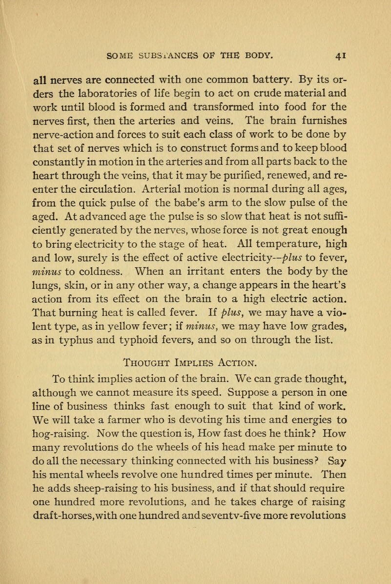 all nerves are connected with one common battery. By its or- ders the laboratories of life begin to act on crude material and work until blood is formed and transformed into food for the nerves first, then the arteries and veins. The brain furnishes nerve-action and forces to suit each class of work to be done by that set of nerves which is to construct forms and to keep blood constantly in motion in the arteries and from all parts back to the heart through the veins, that it may be purified, renewed, and re- enter the circulation. Arterial motion is normal during all ages, from the quick pulse of the babe's arm to the slow pulse of the aged. At advanced age the pulse is so slow that heat is not suffi- ciently generated by the nerves, whose force is not great enough to bring electricity to the stage of heat. All temperature, high and low, surely is the effect of active electricity--/?/i^i to fever, minus to coldness. When an irritant enters the body by the lungs, skin, or in any other way, a change appears in the heart's action from its effect on the brain to a high electric action. That burning heat is called fever. If plus, we may have a vio- lent type, as in yellow fever; if minus, we may have low grades, as in typhus and typhoid fevers, and so on through the list. Thought Implies Action. To think implies action of the brain. We can grade thought, although we cannot measure its speed. Suppose a person in one line of business thinks fast enough to suit that kind of work. We will take a farmer who is devoting his time and energies to hog-raising. Now the question is. How fast does he think? How many revolutions do the wheels of his head make per minute to do all the necessary thinking connected with his business ? Say his mental wheels revolve one hundred times per minute. Then he adds sheep-raising to his business, and if that should require one hundred more revolutions, and he takes charge of raising draft-horses,with one hundred andseventv-five more revolutions
