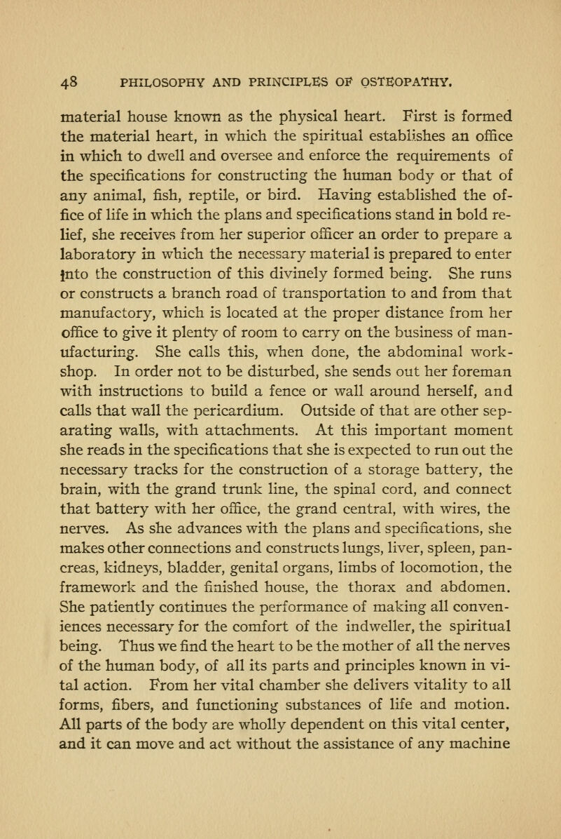 material house known as the physical heart. First is formed the material heart, in which the spiritual establishes an office in which to dwell and oversee and enforce the requirements of the specifications for constructing the human body or that of any animal, fish, reptile, or bird. Having established the of- fice of life in which the plans and specifications stand in bold re- lief, she receives from her superior officer an order to prepare a laboratory in which the necessary material is prepared to enter into the construction of this divinely formed being. She runs or constructs a branch road of transportation to and from that manufactory, which is located at the proper distance from her office to give it plenty of room to carry on the business of man- ufacturing. She calls this, when done, the abdominal work- shop. In order not to be disturbed, she sends out her foreman with instructions to build a fence or wall around herself, and calls that wall the pericardium. Outside of that are other sep- arating walls, with attachments. At this important moment she reads in the specifications that she is expected to run out the necessary tracks for the construction of a storage battery, the brain, with the grand trunk line, the spinal cord, and connect that battery with her office, the grand central, with wires, the nen^es. As she advances with the plans and specifications, she makes other connections and constructs lungs, liver, spleen, pan- creas, kidneys, bladder, genital organs, limbs of locomotion, the framework and the finished house, the thorax and abdomen. She patiently continues the performance of making all conven- iences necessary for the comfort of the indweller, the spiritual being. Thus we find the heart to be the mother of all the nerves of the human body, of all its parts and principles known in vi- tal action. From her vital chamber she delivers vitality to all forms, fibers, and functioning substances of life and motion. All parts of the body are wholly dependent on this vital center, and it can move and act without the assistance of any machine