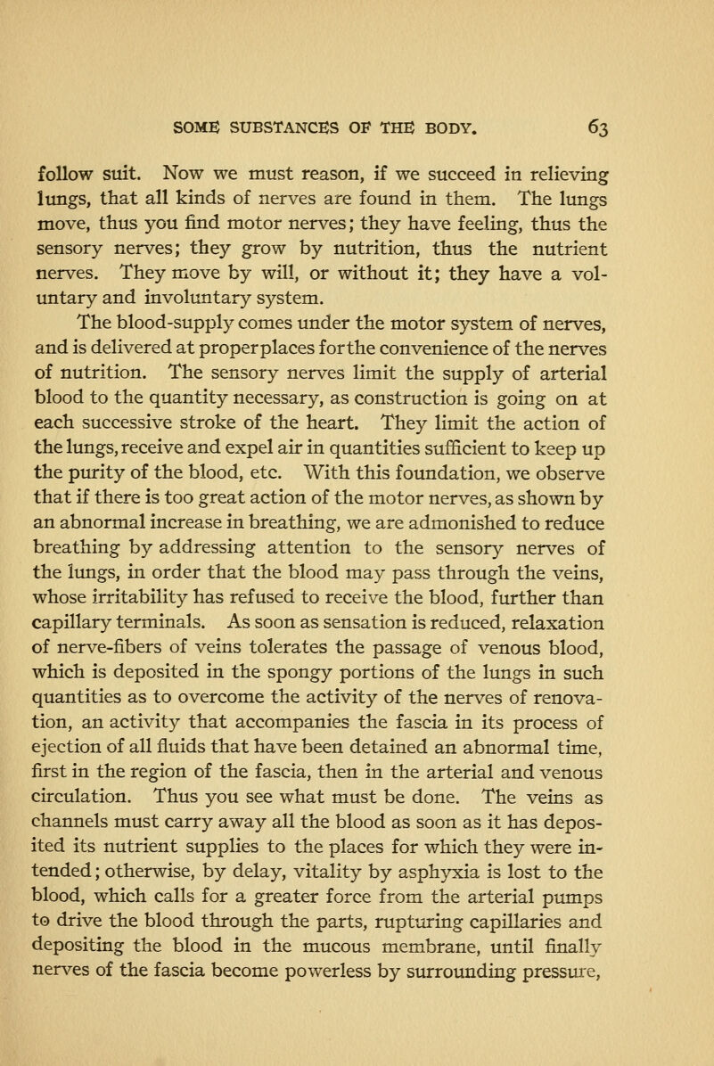 follow suit. Now we must reason, if we succeed in relieving lungs, that all kinds of nerves are found in them. The lungs move, thus you find motor nerves; they have feeling, thus the sensory nerves; they grow by nutrition, thus the nutrient nerves. They move by will, or without it; they have a vol- untary and involuntary system. The blood-supply comes under the motor system of nerves, and is delivered at proper places for the convenience of the nerves of nutrition. The sensory nerves limit the supply of arterial blood to the quantity necessary, as construction is going on at each successive stroke of the heart. They limit the action of the lungs, receive and expel air in quantities sufficient to keep up the purity of the blood, etc. With this foundation, we observe that if there is too great action of the motor nerves, as shown by an abnormal increase in breathing, we are admonished to reduce breathing by addressing attention to the sensory nerves of the lungs, in order that the blood may pass through the veins, whose irritability has refused to receive the blood, fm*ther than capillary terminals. As soon as sensation is reduced, relaxation of nerve-fibers of veins tolerates the passage of venous blood, which is deposited in the spongy portions of the lungs in such quantities as to overcome the activity of the nerves of renova- tion, an activity that accompanies the fascia in its process of ejection of all fluids that have been detained an abnormal time, first in the region of the fascia, then in the arterial and venous circulation. Thus you see what must be done. The veins as channels must carry away all the blood as soon as it has depos- ited its nutrient supplies to the places for which they were in- tended ; otherwise, by delay, vitality by asphyxia is lost to the blood, which calls for a greater force from the arterial pumps to drive the blood through the parts, rupturing capillaries and depositing the blood in the mucous membrane, until finally nerves of the fascia become powerless by surrounding pressure.