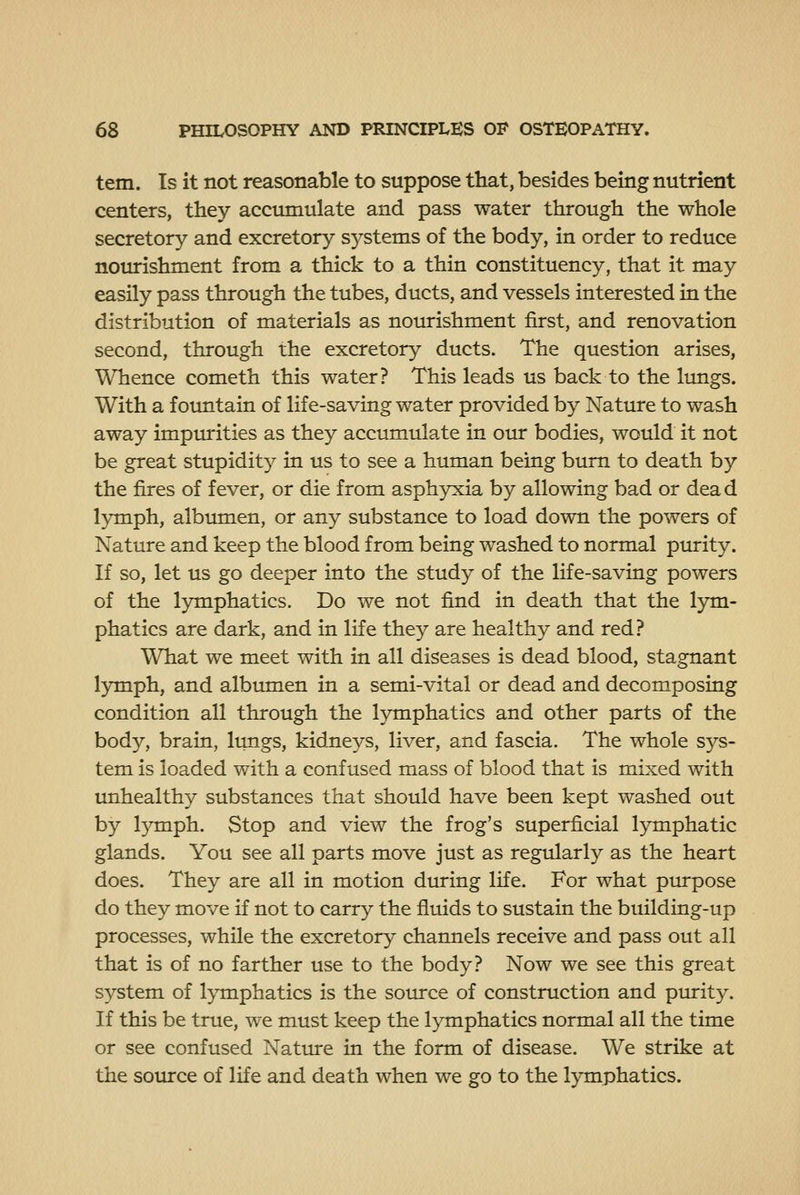 tern. Is it not reasonable to suppose that, besides being nutrient centers, they accumulate and pass water through the whole secretory and excretory systems of the body, in order to reduce nourishment from a thick to a thin constituency, that it may easily pass through the tubes, ducts, and vessels interested in the distribution of materials as notrrishment first, and renovation second, through the excretory ducts. The question arises, Whence cometh this water? This leads us back to the limgs. With a fountain of life-saving water provided by Nature to wash away impurities as they accumulate in our bodies, would it not be great stupidity in us to see a human being bum to death by the fires of fever, or die from asphyxia by allowing bad or dead l3nnph, albumen, or any substance to load down the powers of Nature and keep the blood from being washed to normal purity. If so, let us go deeper into the study of the life-saving powers of the lymphatics. Do we not find in death that the lym- phatics are dark, and in life they are healthy and red? What we meet with in all diseases is dead blood, stagnant lymph, and albumen in a semi-vital or dead and decomposing condition all through the lymphatics and other parts of the body, brain, lungs, kidneys, liver, and fascia. The whole sys- tem is loaded with a confused mass of blood that is mixed with unhealthy substances that should have been kept washed out by lymph. Stop and view the frog's superficial lymphatic glands. You see all parts move just as regularly as the heart does. They are all in motion during life. For what purpose do they move if not to carry the fluids to sustain the building-up processes, while the excretory channels receive and pass out all that is of no farther use to the body? Now we see this great system of lymphatics is the source of construction and ptuity. If this be true, we must keep the lymphatics normal all the time or see confused Nature in the form of disease. We strike at the source of life and death when we go to the lymphatics.