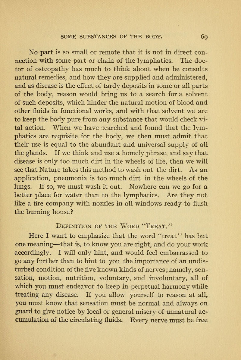 No part is so small or remote that It is not in direct con- nection with some part or chain of the lymphatics. The doc- tor of osteopathy has much to think about when he consults natural remedies, and how they are supplied and administered, and as disease is the effect of tardy deposits in some or all parts of the body, reason would bring us to a search for a solvent of such deposits, which hinder the natural motion of blood and other fluids in functional works, and with that solvent we are to keep the body pure from any substance that would check vi- tal action. When we have searched and found that the lym- phatics are requisite for the body, we then must admit that their use is equal to the abundant and universal supply of all the glands. If we think and use a homely phrase, and say that disease is only too much dirt in the wheels of life, then we will see that Nature takes this method to wash out the dirt. As an application, pneumonia is too much dirt in the wheels of the lungs. If so, we must wash it out. Nowhere can we go for a better place for water than to the lymphatics. Are they not like a fire company with nozzles in all windows ready to flush the burning house ? Definition of the Word Treat. Here I want to emphasize that the word treat has but one meaning—that is, to know you are right, and do your work accordingly. I will only hint, and would feel embarrassed to go any further than to hint to you the importance of an undis- turbed condition of the five known kinds of nerves; namely, sen- sation, motion, nutrition, voluntary, and involuntary, all of which you must endeavor to keep in perpetual harmony while treating any disease. If you allow yotrrself to reason at all, you must, know that sensation must be normal and always on guard to give notice by local or general misery of imnatural ac- cumulation of the circulating fluids. Every nerve must be free